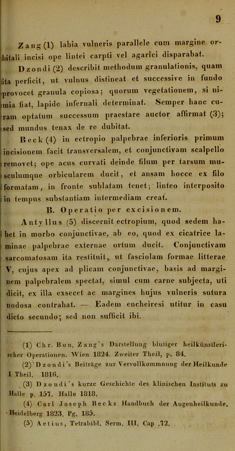 Zang(l) labia vulneris parallele cum margine or- bitali incisi ope lintei carpti vel agarici disparabat. D zo n di (2) describit methodum granulationis, quam ita perficit, ut vulnus distineat et successive in fundo provocet granula copiosa; quorum vegetationem, si ni- imia fiat, lapide infernali determinat. Semper hanc cu- rram optatum successum praestare auctor affirmat (3); sed mundus tenax de re dubitat. Bcck(4) in ectropio palpebrae inferioris primum incisionem facit transversalem, et conjunctivam scalpello removet; ope acus curvati deinde filum per farsum mu- sculumque orbicularem ducit, et ansam hocce ex filo formatam, in fronte sublatam tenet; linteo interposito in tempus substantiam intermediam creat. B. Operatio per excisionem. Antyllus (5) discernit ectropium, quod sedem ha- bet in morbo conjunctivae, ab eo, quod ex cicatrice la- minae palpebrae externae ortum ducit. Conjunctivam sarconiatosam ita restituits ut fasciolam formae litterae V, cujus apex ad plicam conjunctivae, basis ad margi- nem palpebralem spectat, simul cum carne subjecta, uti dicit, ex illa cxsecct ac margines hujus vulneris sutura nodosa contrahat. — Eadem enchcircsi utitur in casu dicto secundo; sed non sufficit ibi. (1) Clir. liun, Zang’s Darstellung blutiger Iieilkiijistleri- scher Operationen. Wien 1824. Zweiter Tlieil, p. 84. (2) 'Dzonili's BeilrSge zur Veivollkommmmg derHeilkunde 1 Tlieil. 1818. (3) D z o n d i ’ s kurzc Gescliiclite des klinisclien. Instiluts zu Hali e p. 157. Halle 1818. (4) Cari Joseph Becks Handbucli der Augenlieilkunde. Heidelberg 1823. Pg. 185. (5) Aelius, Tetrabibl. Serm, III. Cap .72.