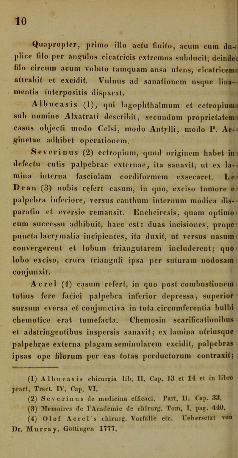 I Quapropter, primo illo actu finito, acum cdm du- plice filo per angulos cicatricis extremos subducit; deinde filo circum acum voluto tamquam ansa utens, cicatricem attrahit et excidit. Vulnus ad sanationem usque lina- mentis interpositis disparat. Albucasis (1), qui lagophthalmum et cctropiumi sub nomine Alxatrati describit, secundum proprietatem casus objecti modo Celsi, modo Antvlli, modo P. Ae- ginetae adbibet operationem. Severinus (2) ectropium, quod originem liabct in defectu cutis palpebrae externae, ita sanavit, ut ex la- mina interna fasciolam cordiformem exsecaret. Lc Dran (3) nobis refert casum, in quo, exciso tumore c palpebra inferiore, versus canthum internum modica dis-- paratio et eversio remansit. Encheiresis, quam optimo cum successu adhibuit, haec est: duas incisiones, prope puncta lacrymalia incipientes, ita duxit, ut versus nasum convergerent et lobum triangularem includerent; quo lobo exciso, crura trianguli ipsa per suturam nodosam conjunxit. Aerei (4) casum refert, in quo post combustionem totius fere faciei palpebra inferior depressa, superior sursum eversa et conjunctiva in tota circumferentia bulbi chemoticc erat tumefacta. Chemosin scarificationibus et adstringentibus inspersis sanavit; ex lamina utriusque palpebrae externa plagam seminularem excidit, palpebras ipsas ope filorum per eas totas perductorum contraxit; (1) AI Imi casis chirurgia Iib. II. Cap. 13 et 14 et in libro pract. Tract. IV. Cap. VI. (2) Severinus de medicina efficaci. Part, 11. Cap. 33. (3) Memoires de 1’Academie de cliirurg. Tom, I. pag. 440. (4) Olof Aerei s cliirurg. Vorffille elc. Uebersetzt von Pr. Murray. GUttingen 1777,