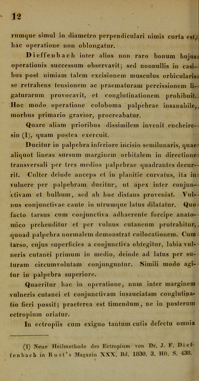 rumquc simul in diametro perpendiculari nimis curta est, hac operatione non oblongatur. Dicffenbach inter alios non raro bonum hujus* operationis successum observavit; sed nonnullis in casi- bus post nimiam talem excisionem musculus orbicularis* se retrahens tensionem ac praematuram percissionem li- gaturarum provocavit, et conglutinationem prohibuit. Hoc modo operatione coloboma palpebrae insanabile, morbus primario gravior, procreabatur. Quare aliam prioribus dissimilem invenit encheire— sin (1), quam postea exercuit. Ducitur in palpebra inferiore incisio semilunaris, quae: aliquot lineas sursum marginem orbitalem in directione transversali per tres medios palpebrae quadrantes decur- rit. Culter deinde anceps et in planitie curvatus, ita in vulnere per palpebram ducitur, ut apex inter conjun- ctivam et bulbum, sed ab hoc distans proveniat. Vul- nus conjunctivae caute in utrumque latus dilatatur. Quo facto tarsus cum conjunctiva adhaerente forcipe anato- mico prehenditur et per vulnus cutaneum protrahitur, quoad palpebra normalem demonstrat collocationem. Cum tarso, cujus superficies a conjunctiva obtegitur, labia vul- neris cutanei primum in medio, deinde ad latus per su- turam circumvolutam conjunguntur. Simili modo agi- tur in palpebra superiore. Quaeritur hac in operatione, num inter marginem vulneris cutanei et conjunctivam insauciatam conglutina- tio fieri possit; praeterea est timendum, ne in posterum ectropium oriatur. In ectropiis cum exiguo tantum cutis defectu omnia (I) Neue Heilinethode <les Ectropium von Dr. J, F. Dief- fenbacli in Rust’s Magazin XXX. Hd. 1830. 3. Hft. S. 438.