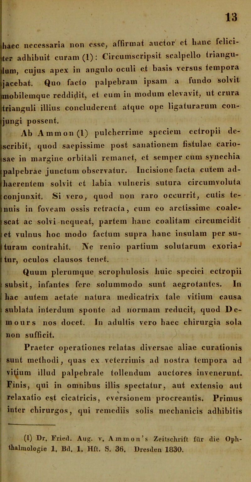 haec necessaria non esse, affirmat auctor ct lianc felici- ter adhibuit curam (1): Circumscripsit scalpello triangu- lum, cujus apex in angulo oculi et basis versus tempora jacebat. Quo facio palpebram ipsam a fundo solvit mobilemque reddidit, et eum in modum elevavit, ut crura trianguli illius concluderent atque ope ligaturarum con- jungi possent. Ab Ammon(l) pulcherrime speciem ectropii de- scribit, quod saepissime post sanationem fistulae cario- sae in margine orbitali remanet, et semper cum synechia palpebrae junctum observatur. Incisione facta cutem ad- haerentem solvit ct labia vulneris sutura circumvoluta conjunxit. Si vero, quod non raro occurrit, culis te- nuis in foveam ossis retracta, cum eo arctissime coale- scat ac solvi nequeat, partem lianc coalitam circumcidit et vulnus hoc modo factum supra lianc insulam per su- turam contrahit. Ne renio partium solutarum exoria-J tur, oculos clausos tenet. Quum plerumque scrophulosis huic speciei ectropii subsit, infantes fere solummodo sunt aegrotantes. In hac autem aetate natura medicatrix tale vitium causa sublata interdum sponte ad normam reducit, quod De- mours nos docet. In adultis vero haec chirurgia sola non sufficit. Praeter operationes relatas diversae aliae curationis ' sunt methodi, quas ex veterrimis ad nostra tempora ad vitjum illud palpebrale tollendum auctores invenerunt. ' Finis, qui in omnibus illis spectatur, aut extensio aut relaxatio est cicatricis, eversionem procreantis. Primus inter chirurgos, qui remediis solis mechanicis adbibitis (I) Dr. Fried. Aug. v. Ammon’s Zeitschrift fiir die Opli- thalmologie 1, Bd, 1. Hft. S. 36. Dresden 1830.