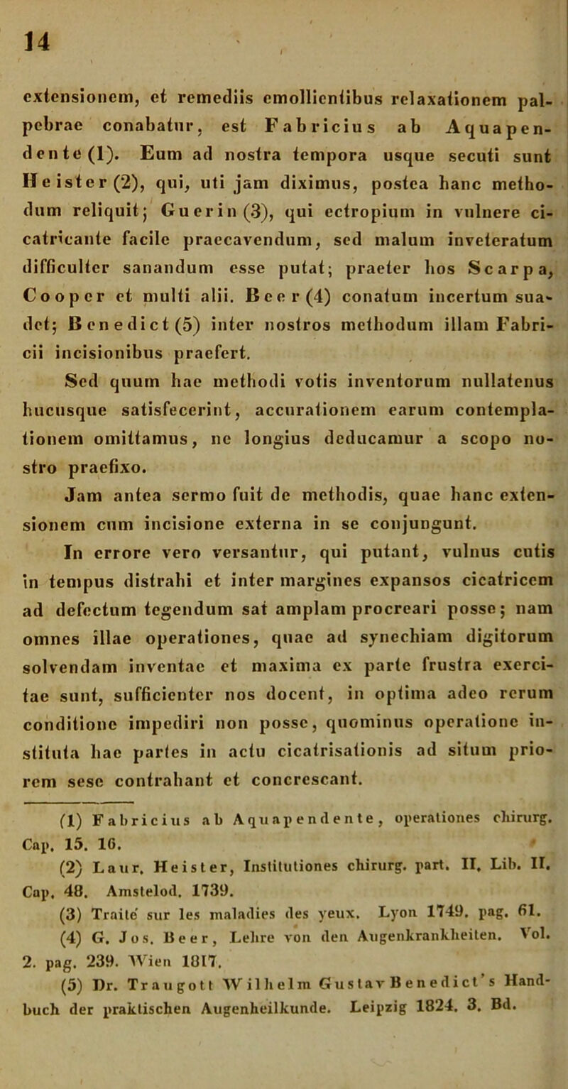 extensionem, et remediis emollientibus relaxationem pal- pebrae conabatur, est Fabricius ab A qua pen- dente (1). Eum ad nostra tempora usque secuti sunt Heister(2), qui, uti jam diximus, postea hanc metho- dum reliquit; Guerin(3), qui ectropium in vulnere ci- catricante facile praecavendum, sed malum inveteratum difficulter sanandum esse putat; praeter bos Scarpa, Coo per et multi alii. Beer (4) conatum incertum sua- det; Benedict(5) inter nostros methodum illam Fabri- cii incisionibus praefert. Sed quum hae methodi votis inventorum nullatenus hucusque satisfecerint, accurationem earum contempla- tionem omittamus, ne longius deducamur a scopo no- stro praefixo. Jam antea sermo fuit de methodis, quae hanc exten- sionem cum incisione externa in se conjungunt. In errore vero versantur, qui putant, vulnus cutis in tempus distrahi et inter margines expansos cicatricem ad defectum tegendum sat amplam procreari posse; nam omnes illae operationes, quae ad synechiam digitorum solvendam inventae et maxima ex parte frustra exerci- tae sunt, sufficienter nos docent, in optima adeo rerum conditione impediri non posse, quominus operatione in- stituta hae partes in actu cicatrisationis ad situm prio- rem sese contrahant et concrescant. fl) Fabricius ab Aquapendente, operationes cliirurg. Cap. 15. 1G. (2) Laur, Heister, Institutiones chirurg. part. II, Lib. II. Cap, 48. Amstelod. 1739. (3) Traite’ sur les malaclies des yeux, Lyon 1749, pag, 61. (4) G. Jos. Beer, Lelire von den Augenkranklieiten. Vol. 2. pag. 239. Wien 1017. (5) Dr. Traugott Wilhelm GusIav Benedici s Hand- buch der praktischen Augenheilkunde. Leipzig 1824. 3. Bd.