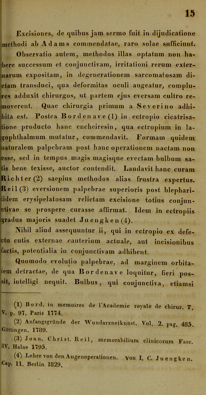 Excisiones, de quibus jam sermo fuit in dijudicatione methodi ab A d a m s commendatae, raro solae sufficiunt. Observatio autem, methodos illas optatum non ha- bere successum et conjunctivam, irritationi rerum exter- narum expositam, in degenerationem sarcomatosam di- ctam transduci, qua deformitas oculi augeatur, complu- res adduxit chirurgos, ut partem ejus eversam cultro re- moverent. Quae chirurgia primum a Se veri no adhi- bita est. Postea Bordenave(l) in ectropio cicatrisa- tione producto hanc cncheiresin, qua ectropium in la- gophthalmum mutatur, commendavit. Formam quidem naturalem palpebram post hanc operationem nactam non esse, sed in tempus magis magisque evectam bulbum sa- lis bene texisse, auctor contendit. Laudavit hanc curam jRichtcr(2) saepius methodos alias frustra expertus. R e i 1 (3) eversionem palpebrae superioris post hlephari- lidem erysipelatosam relictam excisione totius conjun- ctivae se prospere curasse affirmat. Idem in ectropiis gradus majoris suadet Juengken(4). Nihil aliud assequuntur ii, qui in ectropio ex defe- ctu cutis externae cauterium actuale, aut incisionibus Tactis, potentialia in conjunctivam adhibent. Quomodo evolutio palpebrae, ad marginem orbifa- iiem detractae, de qua Bordenave loquitur, fieri pos- tsit, intelligi nequit. Bulbus, qui conjunctiva, etiamsi (1) Bord. in inemoires de 1’Academie royale de cliirur. T V. p. 97. Paris 1774. (2) Anfangsgrtlnde der Wundarzneikunst. Vol. 2. pag, 485. Gilttingen. 1789. (3) Joan. Christ. Reil, memorabilium clinicorum Fasc IV. Halae 1795. (4) Lelire von. den Augenoperationen, yon I. C. Juengken. Cap. 11, Berlin 1829.