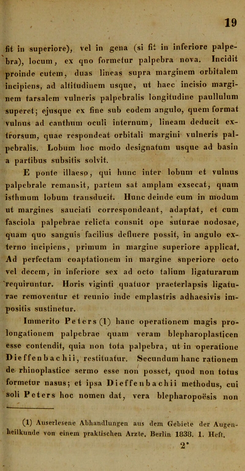 fit in superiore), vel in gena (si fit in inferiore palpe- bra), locum, ex qno formetur palpebra nova. Incidit proinde cutem, duas lineas supra marginem orbitalem incipiens, ad altitudinem usque, ut haec incisio margi- nem tarsalem vulneris palpebralis longitudine paullulum superet 5 ejusque ex fine sub eodem angulo, quem format vulnus ad canthum oculi internum, lineam deducit cx- trorsum, quae respondeat orbitali margini vulneris pal- pebralis. Lobum hoc modo designatum usque ad basin a partibus subsitis solvit. E ponte illaeso, qui hunc inter lobum et vulnus palpebrale remansit, partem sat amplam exsecat, quam isthmum lobum transducit. Hunc deinde cum in modum ut margines sauciati correspondeant, adaptat, et cum fasciola palpebrae relicta consuit ope suturae nodosae, quam quo sanguis facilius defluere possit, in angulo ex- terno incipiens, primum in margine superiore applicat. Ad perfectam coaptationem in margine superiore octo vel decem, in inferiore sex ad octo talium ligaturarum 'requiruntur. Horis viginti quatuor praeterlapsis ligatu- rae removentur et reunio inde emplastris adhaesivis im- positis sustinetur. Immerito Peters(l) hanc operationem magis pro- longationem palpebrae quam veram blepharoplastjcen esse contendit, quia non tota palpebra, ut in operatione D ie f fe n b a c h i i, restituatur. Secundum hanc rationem de. rhinoplasticc sermo esse non posset, quod non totus formetur nasus; et ipsa D i ef fe n b a ch ii methodus, cui soli Peters hoc nomen dat, vera blepharopoesis non (1) Auserlesene Abhandlungen aus dem Gebiele der Augen- lieilkunde von einem praktisclien Arzte. Berlin 1838. 1. Heft. 2*