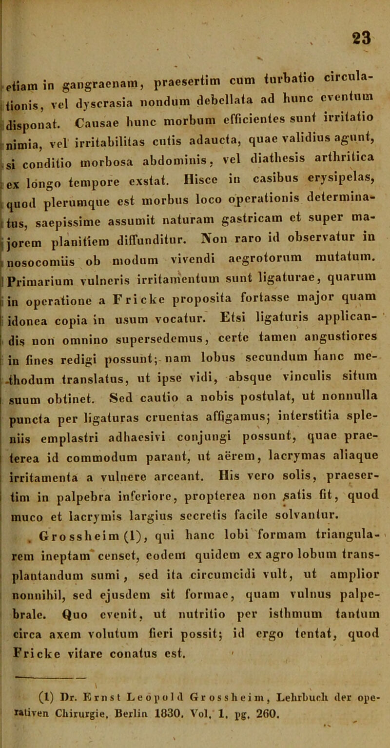 etiam in gangraenam, praesertim cum turbatio circula- tionis, vel dyscrasia nondum debellata ad hunc eventum disponat. Causae hunc morbum efficientes sunt irritatio nimia, vel irritabilitas cutis adaucta, quae validius agunt, si conditio morbosa abdominis, vel diatliesis arthritica | ex longo tempore exstat. Hisce in casibus erysipelas, quod plerumque est morbus loco operationis determina- ; tus, saepissime assumit naturam gastricam et super ma- | jorem planitiem diffunditur. Non raro id observatur in ! nosocomiis ob modum vivendi aegrotorum mutatum. ! Primarium vulneris irritamentum sunt ligaturae, quarum in operatione a Fricke proposita fortasse major quam : idonea copia in usum vocatur. Etsi ligaturis applican- dis non omnino supersedemus, certe tamen angustiores : in fines redigi possunt; nam lobus secundum hanc me- thodum translatus, ut ipse vidi, absque vinculis situm i suum obtinet. Sed cautio a nobis postulat, ut nonnulla puncta per ligaturas cruentas affigamus; interstitia sple- niis emplastri adhaesivi conjungi possunt, quae prae- i terea id commodum parant, ut aerem, lacrymas aliaque irritamenta a vulnere arceant. His vero solis, praescr- i tim in palpebra inferiore, propterea non jsatis fit, quod muco et lacrymis largius secretis facile solvantur. Gro ssheim (1), qui hanc lobi formam triangula- rem ineptam censet, eodem quidem ex agro lobum trans- plantandum sumi, sed ita circumcidi vult, ut amplior nonnihil, sed ejusdem sit formae, quam vulnus palpe- brale. Quo evenit, ut nutritio per isthmum tantum circa axem volutum fieri possit; id ergo tentat, quod Fricke vitare conatus est. * (1) Dr. Ernst Leopold Grosslieim, LelirLucli der ope- rativen Cliirurgie, lierlin 1830, Vol, 1. pg, 260.