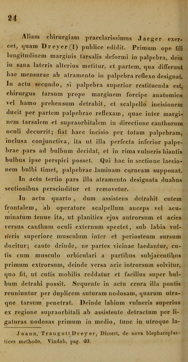 Aliam chirurgiam praeclarissimus Jaeger exer- cet, quam Dreyer(l) publice edidit. Primum ope fili longitudinem marginis tarsalis deformi in palpebra, dein in sana lateris alterius metitur, ct partem, qua differunt hac mensurae ab atramento in palpebra reflexo designat. In actu secpndo, si palpebra superior restituenda est, chirurgus tarsum prope marginem forcipe anatomico vel hamo prehensum detrahit, et scalpello incisionem ducit per partem palpebrae reflexam, quae inter margi- nem tarsalem et supraorbitalem in directione canthorum oculi decurrit; fiat hacc incisio pev totam palpebram, inclusa conjunctiva, ita ut illa perfecta inferior palpe- brae pars ad bulbum decidat, et in rima vulneris hiantis bulbus ipse perspici posset. Qui hac in sectione laesio- nem bulbi timet, palpebrae laminam CQrneam supponat. In actu tertio pars illa atramento designata duabus sectionibus perscinditur et removetur. Iu actu quarto , dum assistens detrahit cutem frontalem, ab operatore scalpellum anceps vel acu- minatum tenue ita, ut planities ejus antrorsum et acies versus canthum oculi externum spectet, sub labia vul- iferis superiore musculum inter et periosteum sursum ducitur; caute deinde, ne partes vicinae laedantur, cu- tis cum musculo orbiculari a partibus subjacentibus primum extrorsum, deinde versa acie introrsum solvitur, quo fit, ut cutis mobilis reddatur et facilius super bul- bum detrahi possit. Sequente in actu crura illa pontis reuniuntur per duplicem suturam nodosam, quarum utra- que tarsum penetrat. Deinde labium vulneris superius ex regione supraorbitali ab assistente detractum per li- gaturas nodosas primum in medio, tunc in utroque la- Joann, Traxig o 11 Dr ey er, Disseri, (le nora blepharoplas- tices methodo. Vindob. pag. 40,