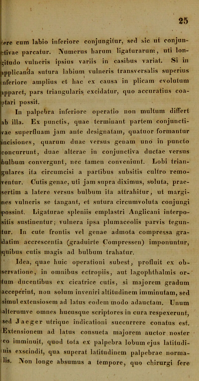 f ' ' . ;■ ■,, i • • * i * . (ere cum labio inferiore conjungitur, sed sic ut conjun- ctivae parcatur. Numerus harum ligaturarum, uti lon- gitudo vulneris ipsius variis in casibus variat. Si in ipplican^da sutura labium vulneris transversalis superius nferiore amplius et hac ex causa in plicam evolutum ipparct, pars triangularis excidatur, quo accuratius coa- ptari possit. In palpebra inferiore operatio non multum differt ab illa. Ex punctis, quae terminant partem conjuncti- vae superfluam jam ante designatam, quatuor formantur incisiones, quarum duae versus genam uno in puncto concurrunt, duae alterae in conjunctiva ductae versus bulbum convergunt, nec tamen conveniunt. Lobi trian- gulares ita circumcisi a partibus subsitis cultro remo- ventur. Cutis genae, uti jam supra diximus, soluta, prae- sertim a latere versus bulbum ita attrahitur, ut margi- nes vulneris se tangant, et sutura circumvoluta conjungi possint. Ligaturae spleniis emplastri Anglicani interpo- sitis sustinentur; vulnera ipsa plumaceolis parvis tegun- tur. In cute frontis vel genae admota compressa gra- datim accrescentia (graduirte Compressen) imponuntur, quibus cutis magis ad bulbum trahatur. Idea, quae huic operationi subest, profluit ex ob- servatione, in omnibus ectropiis, aut lagophthalmis or- tum ducentibus ex cicatrice cutis, si majorem gradum acceperint, non solum inveniri altitudinem imminutam, sed isimul extensiosem ad latus eodem modo adauctam. Unum I ‘alterumve omnes hucusque scriptores in cura respexerunt, sed Jaeger utrique indicationi succurrere conatus est. :Extcnsionem ad latus consueta majorem auctor noster eo imminuit, quod tota ex palpebra lobum ejus latitudi- nis exscindit, qua superat latitudinem palpebrae norma- lis. Non longe absumus a tempore, quo chirurgi fere