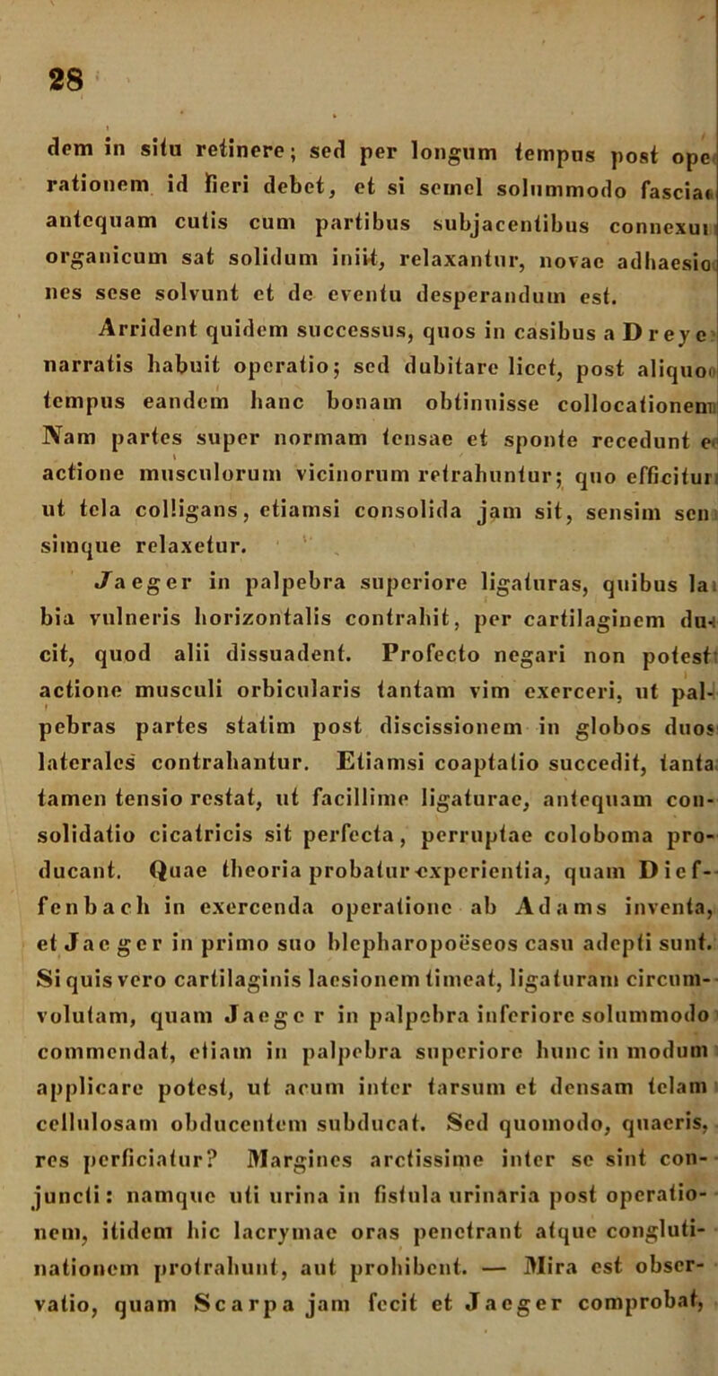 dom in situ retinere; sed per longum tempus post ope rationem id fieri debet, et si semel solummodo fascia* antequam cutis cum partibus subjacentibus connexui organicum sat solidum iniit, relaxantur, novae adhaesio nes sese solvunt et de eventu desperandum est. Arrident quidem successus, quos in casibus a Dreye narratis habuit operatio; sed dubitare licet, post aliquoo tempus eandem hanc bonam obtinuisse collocationem) Nam partes super normam tensae et sponte recedunt e< actione musculorum vicinorum retrahuntur; quo efficiturr ut tela colligans, etiamsi consolida jam sit, sensim sen simque relaxetur. ./aeger in palpebra superiore ligaturas, quibus la bia vulneris horizontalis contrahit, per cartilaginem du-: cit, quod alii dissuadent. Profecto negari non potest' actione musculi orbicularis tantam vim exerceri, ut pal- pebras partes statim post discissionem in globos duos laterales contrahantur. Etiamsi coaptatio succedit, tanta tamen tensio restat, ut facillime ligaturae, antequam con- solidatio cicatricis sit perfecta, perruptae coloboma pro- ducant. Quae theoria probatur-experientia, quam Dicf- fenbach in exercenda operatione ab Adams inventa, et Jac ger in primo suo hlcpharopoeseos casu adepti sunt. Si quis vero cartilaginis laesionem timeat, ligaturam circum- volutam, quam Jaege r in palpebra inferiore solummodo commendat, etiam in palpebra superiore hunc in modum applicare potest, ut acum inter tarsum et densam telam cellulosam obducentem subducat. Sed quomodo, quaeris, res perficiatur? Margines arctissime inter se sint con- juncti: namque uti urina in fistula urinaria post operatio- nem, itidem hic lacrymae oras penetrant atque congluti- nationem protrahunt, aut prohibent. — Mira est obser- vatio, quam Scarpa jam fecit et Jaeger comprobat,