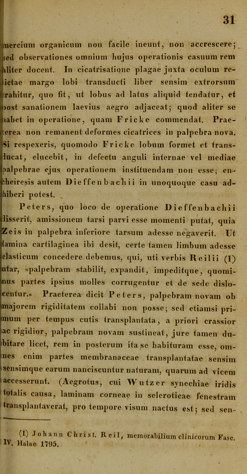 fnercium organicum non facile ineunt, non accrescere5 lecl observationes omnium hujus operationis casuum rem iliter docent. In cicatrisatione plagae juxta oculum rc- ictae margo lobi transducti liber sensim extrorsum rahitur, quo fit, ut lobus ad latus aliquid tendatur, et >ost sanationem laevius aegro adjaceat; quod aliter se labet in operatione, quam Fricke commendat. Prae- ;crca non remanent deformes cicatrices in palpebra nova. Si respexeris, quomodo Fricke lobum formet et trans- lucat, elucebit, in defectu anguli internae vel mediae palpebrae ejus operationem instituendam non esse; en- :heiresis autem Die ffen b ach i i in unoquoque casu ad- hiberi potest. Peters, quo loco de operatione Dieffenbacliii lisserit, amissionem tarsi parvi esse momenti putat, quia Zeis in palpebra inferiore tarsuin adesse negaverit. Ut lamina cartilaginea ibi desit, certe tamen limbum adesse elasticum concedere debemus, qui, uti verbis Re ili i (1) utar, «palpebram stabilit, expandit, impeditque, quomi- nus partes ipsius molles corrugentur et de sede dislo- centur.a Praeterea dicit Peters, palpebram novam ob majorem rigiditatem collabi non posse; sed etiamsi pri- mum per tempus cutis transplantata, a priori crassior ac rigidior, palpebram novam sustineat, jure tamen du- bitare licet, rem in posterum ita se habituram esse, om- nes enim partes membranaceae transplantatae sensim sensimque earum nanciscuntur naturam, quarum ad vicem accesserunt. (Aegrotus, cui Wutzcr synechiae iridis totalis causa, laminam corneae in seleroticae fenestram Itransplantaverat, pro tempore visum nactus est; sed sen- r— (1) Joliann Clirist. Reil, memorabilium clinicorum Fasc IV, Halae 1795.