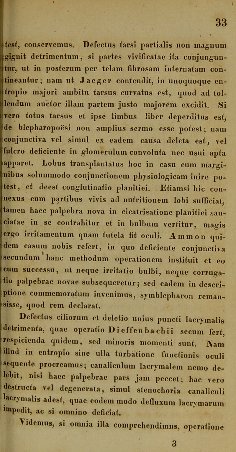 » 33 ' * tcst, conservemus. Defectus tarsi partialis non magnum jfgignit detrimentum, si partes vivificatae ita conjungun- tur, ut in posterum per telam fibrosam internatam con- tineantur ; nam ut Jaeger contendit, in unoquoque en- tropio majori ambitu tarsus curvatus est, quod ad tol- lendum auctor illam partem justo majorem excidit. Si vero totus tarsus et ipse limbus liber deperditus est, de blepharopoiisi non amplius sermo esse potest; nam conjunctiva vel simul c,\ eadem causa deleta est, vel fulcro deficiente in glomerulum convoluta nec usui apta apparet. Lobus transplantatus hoc in casu cum margi- nibus solummodo conjunctionem physiologicam inire po- test, et deest conglutinatio planitiei. Etiamsi hic con- nexus cum partibus vivis ad nutritionem lobi sufficiat, tamen haec palpebra nova in cicatrisatione planitiei sau- ciatae in se contrahitur et in bulbum vertitur, magis ergo irritamentum quam tutela fit oculi. Ammon qui- dem casum nobis refert, in quo deficiente conjunctiva secundum hanc methodum operationem instituit et eo cum successu, ut neque irritatio bulbi, neque corruga- ti° palpebrae novae subsequeretur: sed eadem in descri- ptione commemoratum invenimus, symblepliaron reman- sisse, quod rem declarat. Defectus ciliorum et deletio unius puncti lacrymalis detrimenta, quae operatio D i efferi bachii secum fert, respicienda quidem, sed minoris momenti sunt. Nam illud in entropio sine ulla turbatione functionis oculi |sequente procreamus; canaliculum lacrymalcm nemo de- lebit, nisi haec palpebrae pars jam peccet; hac vero destructa vel degenerata, simul stcnochoria canaliculi acrjmalis adest, quae eodem modo defluxum lacrymarum mipcdit, ac si omnino deficiat. Videmus, si omnia illa comprehendimus, operatione 3