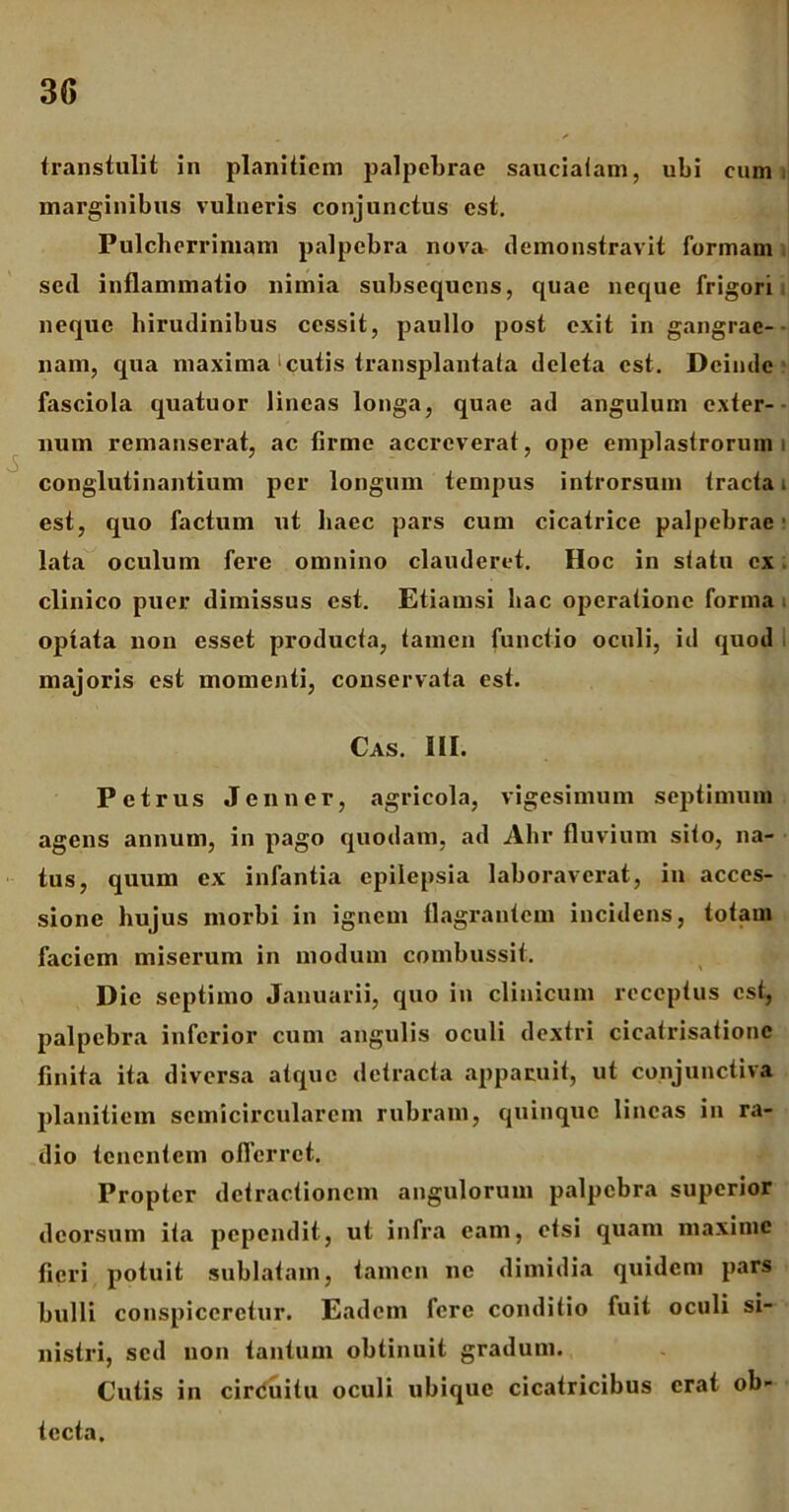 transtulit in planitiem palpebrae sauciatam, ubi eum marginibus vulneris conjunctus est. Pulcherrimam palpebra nova demonstravit formam sed inflammatio nimia subsequens, quae neque frigori neque hirudinibus cessit, paullo post exit in gangrae- nam, qua maxima‘cutis transplantata deleta est. Deinde fasciola quatuor lineas longa, quae ad angulum exter- num remanserat, ac firme accreverat, ope emplastrorum i conglutinantium per longum tempus introrsum tracta i est, quo factum ut haec pars cum cicatrice palpebrae lata oculum fere omnino clauderet. Hoc in statu ex clinico puer dimissus est. Etiamsi hac operatione forma opfata non esset producta, tamen functio oculi, id quod majoris est momenti, conservata est. Cas. III. Petrus Jenner, agricola, vigesimum septimum agens annum, in pago quodam, ad Ahr fluvium sito, na- tus, quum ex infantia epilepsia laboraverat, in acces- sione hujus morbi in ignem flagrantem incidens, totam faciem miserum in modum combussit. Dic septimo Januarii, quo in clinicum receptus est, palpebra inferior cum angulis oculi dextri cicatrisationc finita ita diversa atque detracta apparuit, ut conjunctiva planitiem semicircularem rubram, quinque lineas in ra- dio tenentem offerret. Propter detractionem angulorum palpebra superior deorsum ita pependit, ut infra eam, etsi quam maxime fieri potuit sublatam, tamen ne dimidia quidem pars bulli conspiceretur. Eadem fere conditio fuit oculi si- nistri, sed non tantum obtinuit gradum. Cutis in cirduitu oculi ubique cicatricibus erat ob- tecta.