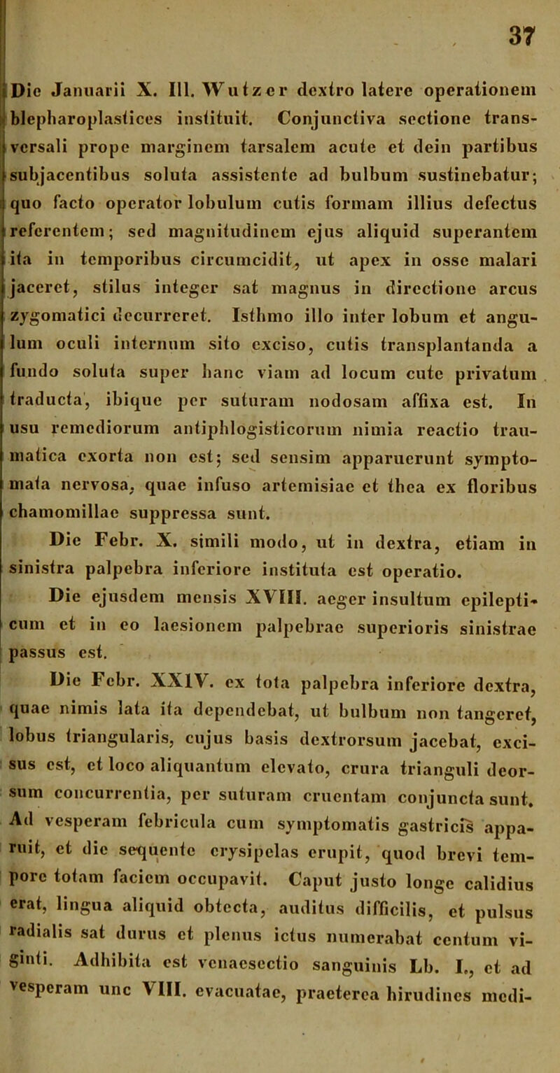 Dio Januarii X. 111. Wuizcr dextro latere operationem ; blepharoplastices instituit. Conjunctiva sectione trans- versali prope marginem tarsalem acute et dein partibus subjacentibus soluta assistente ad bulbum sustinebatur; quo facto operator lobulum cutis formam illius defectus referentem; sed magnitudinem ejus aliquid superantem ita in temporibus circumcidit, ut apex in osse malari jaceret, stilus integer sat magnus in directione arcus zygomatici decurreret. Isthmo illo inter lobum et angu- lum oculi internum sito exciso, cutis transplantanda a fundo soluta super hanc viam ad locum cute privatum traducta, ibique per suturam nodosam affixa est. In usu remediorum antiphlogisticorum nimia reactio trau- matica exorta non est; sed sensim apparuerunt sympto- mata nervosa, quae infuso artemisiae et thea ex floribus chamomillae suppressa sunt. Die Febr. X, simili modo, ut in dextra, etiam in sinistra palpebra inferiore instituta est operatio. Die ejusdem mensis XVIII. aeger insultum epilepti- cum et in eo laesionem palpebrae superioris sinistrae passus est. Die Febr. XXIV. ex tota palpebra inferiore dextra, quae nimis lata ita dependebat, ut bulbum non tangeret, lobus triangularis, cujus basis dextrorsum jacebat, exci- sus est, et loco aliquantum elevato, crura trianguli deor- sum concurrentia, per suturam cruentam conjuncta sunt. Ad vesperam febricula cum symptomatis gastricis appa- ruit, et die sequente erysipelas erupit, quod brevi tem- pore totam faciem occupavit. Caput justo longe calidius erat, lingua aliquid obtecta, auditus difficilis, et pulsus radialis sat durus et plenus ictus numerabat centum vi- gmti. Adhibita est vcnacscctio sanguinis Lb. I., et ad vesperam unc \ III. evacuatae, praeterea hirudines medi-