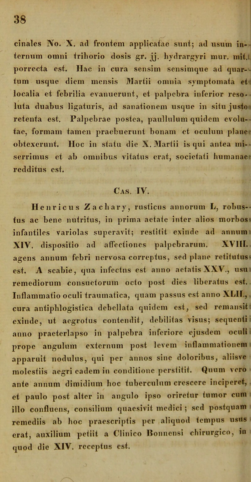 cinales No. X. ad frontem applicatae sunt; ad usum in- ternum omni trihorio dosis gr. jj. hydrargyri mur. mit.l porrecta est. Hac in cura sensim sensimque ad quar- tum usque diem mensis Martii omnia symptomata et localia et febrilia evanuerunt, et palpebra inferior reso- luta duabus ligaturis, ad sanationem usque in situ justo- retenta est. Palpebrae postea, paullulum quidem evolu- tae, formam tamen praebuerunt bonam et oculum plane' obtexerunt, lloc in statu die X. Martii is qui antea mi- serrimus et ab omnibus vitatus erat, societati humanaci redditus est. Cas. IV. Hc uricus Zachary, rusticus annorum L, robus-- tus ac bene nutritus, in prima aetate inter alios morbos- infantiles variolas superavit; restitit exinde ad annum i XIV. dispositio ad affectiones palpebrarum. XVIII. agens annum febri nervosa correptus, sed plane retitutus- est. A scabie, qua infectus est anno aetatis XXV., usu remediorum consuetorum octo post dies liberatus est. Inflammatio oculi traumatica, quam passus est anno XL1I., cura antiphlogistica debellata quidem est, sed remansit' exinde, ut aegrotus contendit, debilitas visus; sequenti anno praeterlapso in palpebra inferiore ejusdem oculi prope angulum externum post levem inflammationem apparuit nodulus, qui per annos sine doloribus, aliisvc molestiis aegri eadem in conditione perstitit. Quum vero ante annum dimidium hoc tuberculum crescere inciperet, f et paulo post alter in angulo ipso oriretur tumor cum illo confluens, consilium quaesivit medici ; sed postquam remediis ab hoc praescriptis per aliquod tempus usus erat, auxilium petiit a Clinico Bonnensi chirurgico, in quod dic XIV. receptus est.