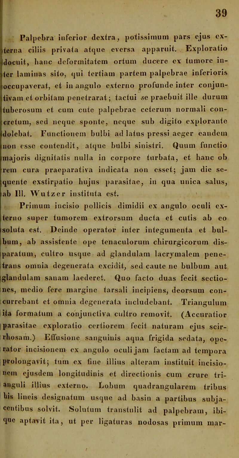 Palpebra inferior dextra, potissimum pars ejus ex- !terna ciliis privata atque eversa apparuit. Exploratio docuit, hanc deformitatem ortum ducere ex tumore in- ter laminas sito, qui tertiam partem palpebrae inferioris occupaverat, et in angulo externo profunde inter conjun- tivam et orbitam penetrarat; tactui se praebuit ille durum tuberosum ct cum cute palpebrae ceterum normali con- cretum, sed neque sponte, neque sub digito explorante dolcbat. Functionem bulbi ad latus pressi aeger eandem non esse contendit, atque bulbi sinistri. Quum functio majoris dignitatis nulla in corpore turbata, et hanc ob rem cura praeparativa indicata non esset; jam die se- quente exstirpatio hujus parasitae, in qua unica salus, ab 111. Wutzcr instituta est. Primum incisio pollicis dimidii ex angulo oculi ex- terno super tumorem extrorsum ducta ct cutis ab eo soluta est. Deinde operator inter integumenta et bul- bum, ab assistente ope tenaculoruin chirurgicorum dis- paratum, cultro usque ad glandulam lacrymalem pene- trans omnia degenerata excidit, sed caute ne bulbum aut glandulam sanam laederet. Quo facto duas fecit sectio- nes, medio fere margine tarsali incipiens, deorsum con- currebant et omnia degenerata includebant. Triangulum ita formatum a conjunctiva cultro removit. (Accuratior parasitae exploratio certiorem fecit naturam ejus scir- rliosam.) Etfusione sanguinis aqua frigida sedata, ope- rator incisionem cx angulo oculi jam factam ad tempora prolongavit; tum cx fine illius alteram instituit incisio- nem ejusdem longitudinis ct directionis cum crure tri- anguli illius externo. Lobum quadrangularem tribus bis lineis designatum usque ad basin a partibus subja- centibus solvit. Solutum transtulit ad palpebram, ibi- que aptavit ita, ut per ligaturas nodosas primum mar-