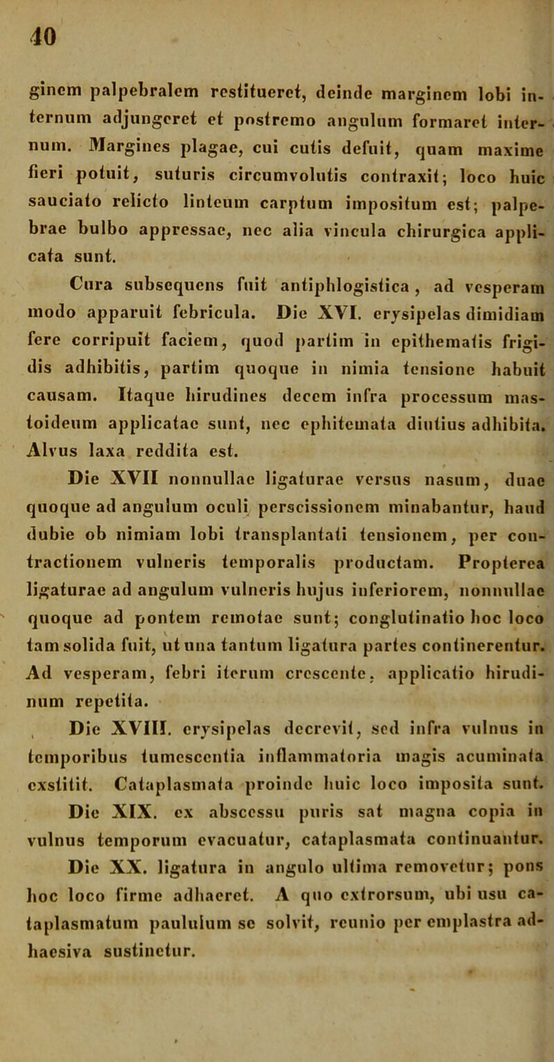 gincm palpebralem restitueret, deinde marginem lobi in- ternum adjungeret et postremo angulum formaret inter- num. Margines plagae, cui cutis defuit, quam maxime fieri potuit, suturis circumvolutis contraxit; loco huic sauciato relicto linteum carptum impositum est; palpe- brae bulbo appressae, nec alia vincula chirurgica appli- cata sunt. Cura subsequcns fuit antiphlogistica, ad vesperam modo apparuit febricula. Die XVI. erysipelas dimidiam fere corripuit faciem, quod partim in epithematis frigi- dis adhibitis, partim quoque in nimia tensione habuit causam. Itaque hirudines decem infra processum mas- toideum applicatae sunt, nec ephiteinata diutius adhibita. Alvus laxa reddita est. D ie XVII nonnullae ligaturae versus nasum, duae quoque ad angulum oculi perscissionem minabantur, haud dubie ob nimiam lobi transplantati tensionem, per con- tractionem vulneris temporalis productam. Propterea ligaturae ad angulum vulneris hujus inferiorem, nonnullae quoque ad pontem remotae sunt; conglutinatio hoc loco tam solida fuit, ut una tantum ligatura partes continerentur. Ad vesperam, febri iterum crescente, applicatio hirudi- num repetita. D ie XVIII. erysipelas decrevit, sed infra vulnus in temporibus tumescentia inflammatoria magis acuminata exstitit. Cataplasmata proinde huic loco imposita sunt. Dic XIX. ex abscessu puris sat magna copia in vulnus temporum evacuatur, cataplasmata continuantur. Die XX. ligatura in angulo ultima removetur; pons hoc loco firme adhaeret. A quo extrorsum, ubi usu ca- taplasmatum paululum sc solvit, rcunio per emplastra ad- haesiva sustinetur.