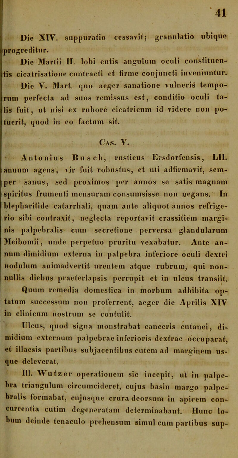 Die XIV. suppuratio cessavit; granulatio ubique progreditur. Dic Martii II. lobi cutis angulum oculi constituen- tis cicatrisationc contracti et firme conjuncti inveniuntur. Dic V. Mart. quo aeger sanatione vulneris tempo- rum perfecta ad suos remissus est, conditio oculi ta- lis fuit, ut nisi ex rubore cicatricum id videre non po- tuerit, quod in eo factum sit. Cas. V. Antonius Busch, rusticus Ersdorfensis, LII. anuum agens, vir fuit robustus, ct uti adfirmavit, sem- per sanus, sed proximos per annos se satis magnam spiritus frumenti mensuram consumsisse non negans. In blepharitide catarrhali, quam ante aliquot annos refrige- rio sibi contraxit, neglecta reportavit crassitiem margi- nis palpebralis cum secretione perversa glandularum Mcibomii, unde perpetuo pruritu vexabatur. Ante an- num dimidium externa in palpebra inferiore oculi dextri nodulum animadvertit urentem atque rubrum, qui non- nullis diebus praeterlapsis perrupit et in ulcus transiit. Quum remedia domestica in morbum adhibita op- tatum successum non proferrent, aeger die Aprilis XIV in clinicum nostrum se contulit. Ulcus, quod signa monstrabat canccris cutanei, di- midium externum palpebrae inferioris dextrae occuparat, et illaesis partibus subjacentibus cutem ad marginem us- que deleverat. 111. Wutzer operationem sic incepit, ut in palpe- bra triangulum circumcideret, cujus basin margo palpe- bralis formabat, cujusque crura deorsum in apicem con- currentia cutim degeneratam determinabant, llunc lo- bum deinde tcnaculo prehensum simul cum partibus sup-