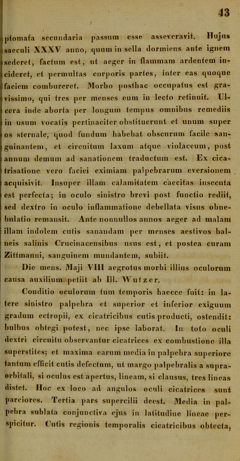 / Iptomata secundaria passum esse asseveravit. Hujus sacculi XXXV anno, quum in sella dormiens ante ignem sederet, factum est, ut aeger in flammam ardentem in- cideret, et permultas corporis partes, inter eas quoque faciem combureret. Morbo posthac occupatus est gra- vissimo, qui tres per menses eum in lecto retinuit. Ul- cera inde aborta per longum tempus omnibus remediis in usum vocatis pertinaciter obstituerunt et unum super os sternale, quod fundum habebat obscurum facile san- guinantem, et circuitum laxum atque violaceum, post annum demum ad sanationem traductum est. Ex cica- trisatione vero faciei eximiam palpebrarum eversionem acquisivit. Insuper illam calamitatem caecitas insecuta est perfecta; in oculo sinistro brevi post functio rediit, sed dextro in oculo inflammatione debellata visus obne- bulatio remansit. Ante nonnullos annos aeger ad malam illam indolem cutis sanandam per menses aestivos bal- neis salinis Crucinacensibus usus est, et postea curam Zittmanni, sanguinem mundantem, subiit. Dic mens. Maji VIII aegrotus morbi illius oculorum causa auxilium petiit ab 111. Wutzer. Conditio oculorum tum temporis haecce fuit: in la- tere sinistro palpebra et superior et inferior exiguum gradum ectropii, ex cicatricibus cutis producti, ostendit: bulbus obtegi potest, nec ipse laborat. In toto oculi dextri circuitu observantur cicatrices ex combustione illa superstites; et maxima carum media in palpebra superiore tantum efficit culis defectum, ut margo palpebralis a supra- orbitali, si oculus est apertus, lineam, si clausus, tres lineas distet. Hoc ex loco ad angulos oculi cicatrices sunt parciores. Tertia pars supercilii dccst. Media in pal- pebra sublata conjunctiva ejus in latitudine lineae per- spicitur. Cutis regionis temporalis cicatricibus obtecta,