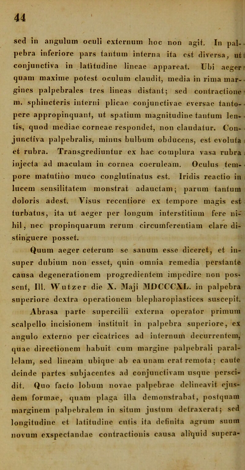 sed in angulum oculi externum hoc non agit. In pal- pebra inferiore pars tantum interna ita est diversa, ut conjunctiva in latitudine lineae appareat. Ubi aeger quam maxime potest oculum claxulit, media in rima mar- gines palpebrales tres lineas distant; sed contractione ni. sphincteris interni plicae conjunctivae eversae tanto- pere appropinquant, ut spatium magnitudine tantum len- tis, quod mediae corneae respondet, non claudatur. Con- junctiva palpebralis, minus bulbum obducens, est evoluta et rubra. Transgrediuntur ex hac complura vasa rubra injecta ad maculam in cornea coeruleam. Oculus tem- pore matutino muco conglutinatus est. Iridis reactio in lucem sensilitatem monstrat adauctam; parum tantum doloris adest. Visus reccntiore ex tempore magis est turbatus, ita ut aeger per longum interstitium fere ni- hil, nec propinquarum rerum circumferentiam clare di- stinguere posset. Quum aeger ceterum se sanum esse diceret, et in- super dubium non esset, quin omnia remedia perstante causa degenerationem progredientem impedire non pos- sent, 111. Wutzer die X. Maji MDCCCXL. in palpebra superiore dextra operationem blepharopiasticcs suscepit. Abrasa parte supercilii externa operator primum scalpello incisionem instituit in palpebra superiore, ex angulo externo per cicatrices ad internum decurrentem, quae directionem habuit cum margine palpebrali paral- lelam, sed lineam ubique ab ea unam erat remota; caute deinde partes subjacentes ad conjunctivam usque persci- dit. Quo facto lobum novae palpebrae delineavit ejus- dem formae, quam plaga illa demonstrabat, postquam marginem palpebralem in situm justum detraxerat; sed longitudine et latitudine cutis ita definita agrum suum novum exspectandae contractionis causa aliquid supera-