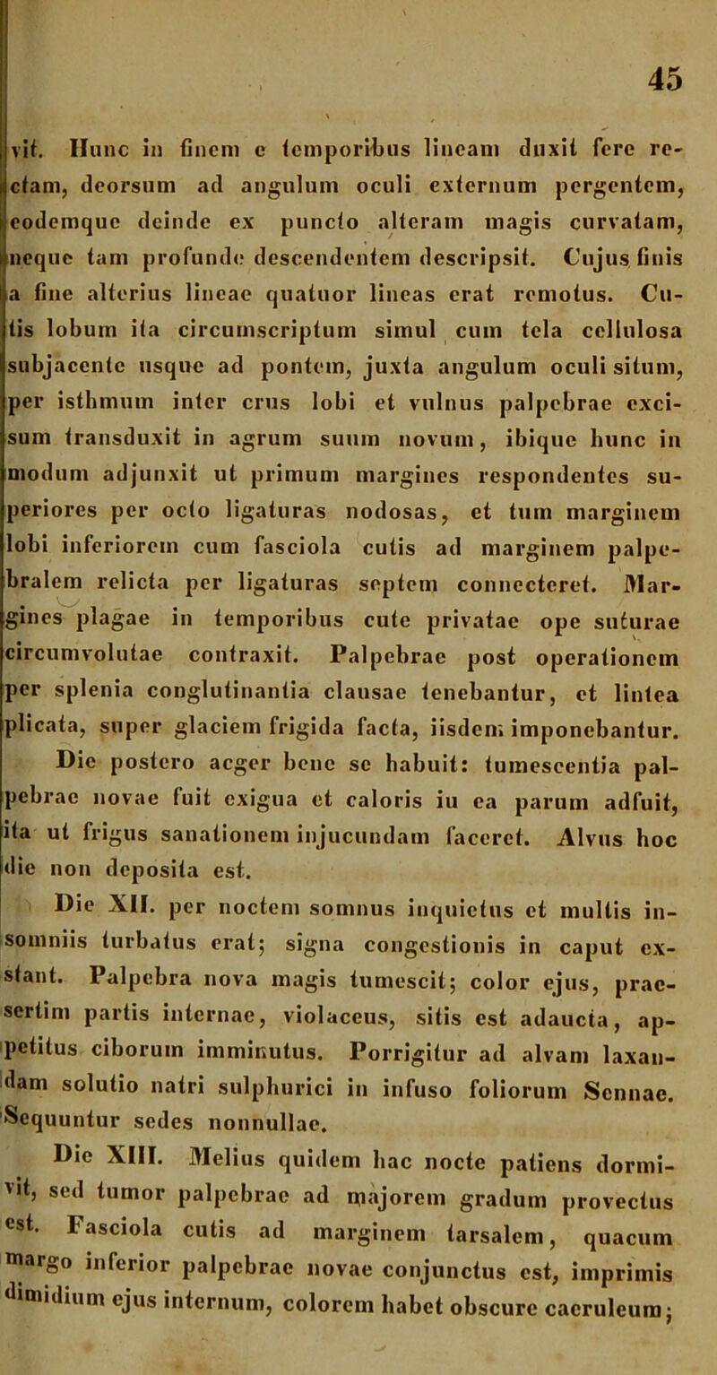 vit. Hunc in finem e tcmporHbus lineam duxit fere re- ctam, deorsum ad angulum oculi externum pergentem, codemquc deinde ex puncto alteram magis curvatam, neque tam profunde descendentem descripsit. Cujus finis a fine alterius lineae quatuor lineas erat remotus. Cu- tis lobum ita circumscriptum simul cum tela cellulosa subjacente usque ad pontem, juxta angulum oculi situm, per isthmum inter crus lobi et vulnus palpebrae exci- sum transduxit in agrum suum novum, ibique hunc in modum adjunxit ut primum margines respondentes su- periores per octo ligaturas nodosas, et tum marginem lobi inferiorem cum fasciola cutis ad marginem palpe- bralem relicta per ligaturas septem connecteret. Mar- gines plagae in temporibus cute privatae ope suturae circumvolutae contraxit. Palpebrae post operationem per splenia conglutinantia clausae tenebantur, et lintea plicata, super glaciem frigida facta, iisdem imponebantur. Dic postero aeger bene se habuit: tumescentia pal- pebrae novae fuit exigua et caloris iu ea parum adfuit, ita ut frigus sanationem injucundam faceret. Alvus hoc die non deposita est. Die XII. per noctem somnus inquietus et multis in- somniis turbatus erat; signa congestionis in caput ex- stant. Palpebra nova magis tumescit; color ejus, prae- sertim partis internae, violaceus, sitis est adaucta, ap- petitus ciborum imminutus. Porrigitur ad alvam laxan- dam solutio nairi sulphurici in infuso foliorum Sennae. 'Sequuntur sedes nonnullae. Die XIII. Melius quidem hac nocte patiens dormi- vit, sed tumor palpebrae ad majorem gradum provectus est. Fasciola cutis ad marginem tarsalem, quacum margo inferior palpebrae novae conjunctus est, imprimis dimidium ejus internum, colorem habet obscure caeruleum;