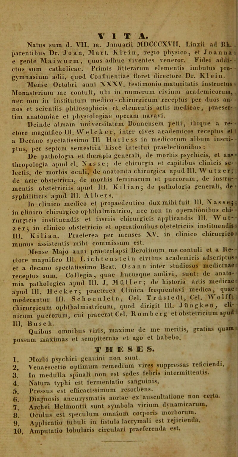 VITA. Natus suin tl. VII. m. Januarii MDCCCXVII. Linzii ad Rli. parentibus Dr. J o a n. Mari. Klein, regio physico, et Joanua e gente Maiwurm, quos'adhuc viventes veneror. Fidei addi- ctus sum catholicae. Primis litterarum elementis imbutus pro- gymnasium adii, quod Conlluenliae tloret directore Dr. Klein. Mense Octobri anni XXXV. teslimonio maturitatis instructus Monasterium me contuli, ubi in numerum civium academicorum, nec non in institutum medico - chirurgicum receptus per duos an- nos et scientiis philosophicis ct elementis artis medicae, praeser- tim anatomiae et physiologiae operam navavi. Deinde almam universitatem Bonnensem petii, ibique a re- ctore magnifico 111. Welck er, inter cives academieos receptus et a Decano speciatissimo 111 Harless in medicorum album inscri- ptus, per septem semestria hisce interfui praelectionibus: De patliologia et therapia generali, de morbis psychicis, et an* tliropologia apud cl. Nasse; de chirurgia et capitibus clinicis se- lectis, de morbis oculi, de anatomia chirurgica apud III. Wu t z er; de arte obstetricia, de morliis feminarum et puerorum, de instru- mentis obstetriciis apud 111. K ili an; de patliologia generali, de syphiliticis apud 111. Albers. In clinico medico et propaedeutico dux mihi fuit 111. Nasse; in clinico chirurgico ophtlialmiatrico, nec non in operationibus chi- rurgicis instituendis et fasciis chirurgicis applicandis 111. Wut- zer; in clinico obstetricio et operationibus obstetriciis instituendis 111. Kili an. Praeterea per menses XV. in clinico chirurgico munus assistentis mihi commissum est. Mense Majo anni praeterlapsi Berolinum me contuli et a Re- ctore magnifico 111. Lichtenstein civibus academicis adscriplus et a decano spectatissimo Beat. Osann inter studiosos medicinae receptus sum. Collegia, quae hucusque audivi, sunt: de analo* mia pathologica apud 111. J. Mulier; de historia artis medicae apud 111. Hecker; praeterea Clinica frequentavi medica, quae moderantur 111. Sclioenlein, Cei. T r ii s t e d t, Cei. Wolff; chirurgicum opliijhalmiatricuni, quod dirigit 111. Jiingken, cli nicum puerorum, cui praeerat Cei. Roinberg et obstetricium apud 111, Busch. Quibus omnibus viris, maxime de me meritis, gratias quam possum maximas et sempiternas et ago et habebo. T H E S E S. 1. Morbi psychici genuini non sunt. 2. Venaesoctio optimum remedium vires suppressas reficiendi. # 3. Iu medulla spinali non est sedes febris intermittentis. 4. Natura typhi est fermenlatio sanguinis. 5. Pressus est efticacissimum resorbens. fi. Diagnosis aneurysmatis aortae ex auscultatione non certa. 7. Archei Helmontii sunt symbola virium dynainicarum, 8. Oculus est speculum omnium corporis morborum. 9. Applicatio tubuli in fistula lacrymali est rejicienda. 10. Amputatio lobularis circulari praeferenda est.