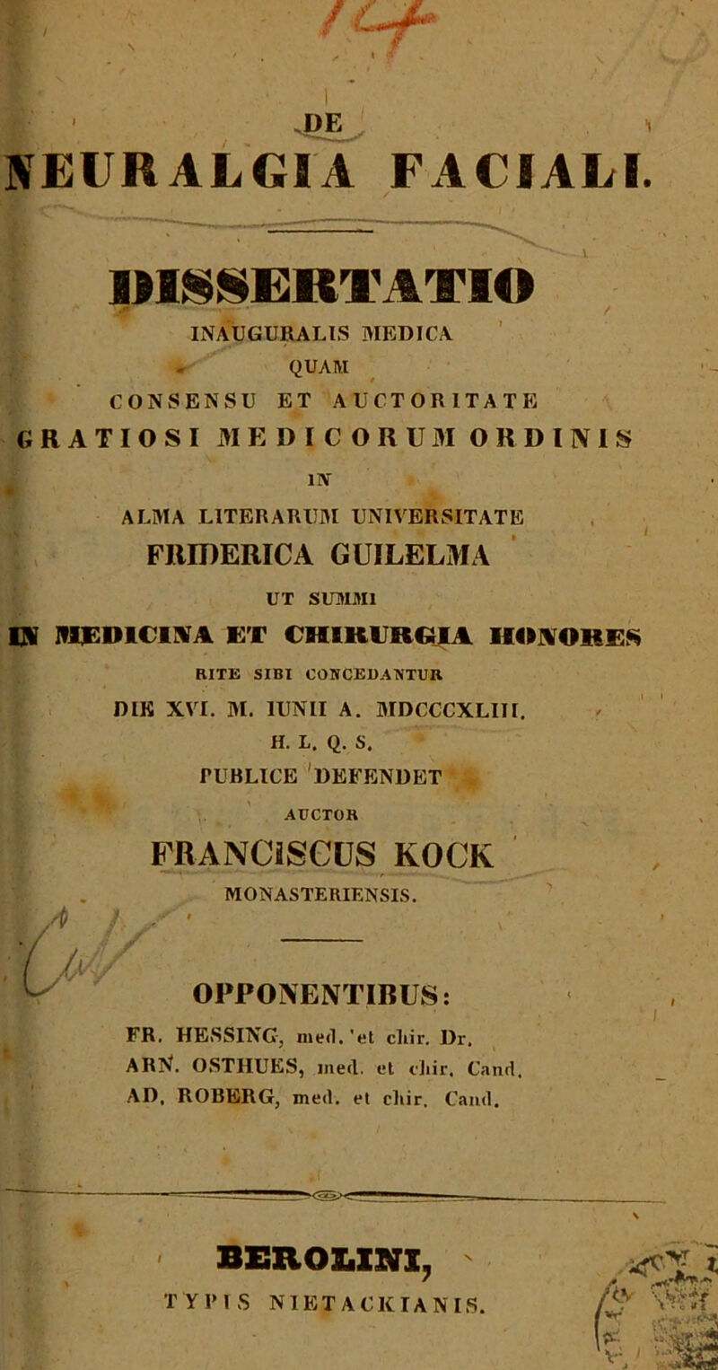 / ; l ■ .DE i NEURALGIA FACIALI. IIISSERTATI© ■ * ■- / INAUGURATAS MEDICA QUAM CONSENSU ET AUCTORITATE GRATIOSI MEDICORUM ORDINIS uv ■ ALMA LITERARUM UNIVERSITATE FJIIDERICA GUILELMA UT SUMMI IN ItIFDICINA ET CHIRURGIA IIONOHES RITE SIBI CONCEDANTUR DIE XVI. 31. 1UNII A. 3IDCCCXLIII. H. L. Q. S. PUBLICE 'DEFENDET AUCTOR FRANCiSOUS KOCK MONASTERIENSIS. OPPONENTIBUS: FR. HESSING-, med. 'et cliir. Dr, ARN. OSTHUES, med. et cliir, Cand. AD, ROBERG, med. et cliir, Cand. | BEROUNI, TYPIS NIETACKIANIS /Cv : > *i *t