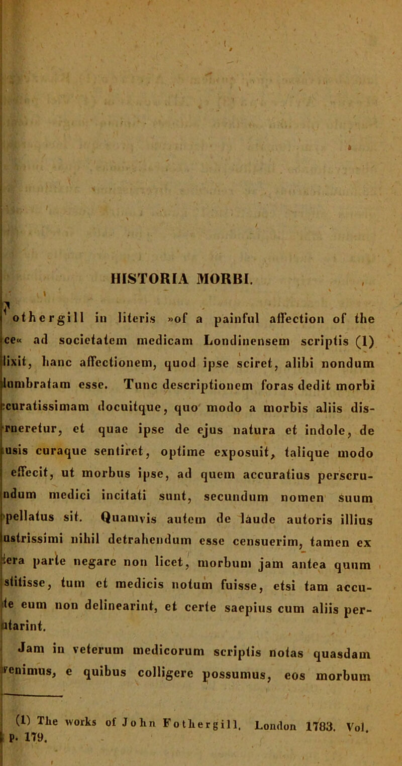 HISTORIA MORBI. i» * 7 othergill iu literis »of a painful ailection of the ce« ad societatem medicam Londinensem scriptis (1) lixit, lianc affectionem, quod ipse sciret, alibi nondum (umbratam esse. Tunc descriptionem foras dedit morbi ^curatissimam docuitque, quo modo a morbis aliis dis- -rneretur, et quae ipse de ejus natura et indole, de usis curaquc sentiret, optime exposuit, talique modo effecit, ut morbus ipse, ad quem accuratius perscru- ndum medici incitati sunt, secundum nomen suum <pellatus sit. Quamvis autem de laude autoris illius ustrissimi nihil detrahendum esse censuerim, tamen ex (era parte negare non licet, morbum jam antea quum stitisse, tum et medicis notum fuisse, etsi tam accu- te eum non delinearint, et certe saepius cum aliis per- atarint. Jam in veterum medicorum scriptis notas quasdam renimus, e quibus colligere possumus, eos morbum (1) The works of Jo lin Fotliergill. London 1783. Vol P. 179.