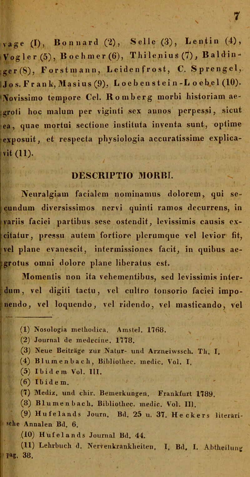 \ vage (I), Bonnard (2), Selle (3), Lenti n (4), , Vog1 e r (5), B oe Ii ni cr (6), Thi lenius (7) , Baldin- ,gcr(8), Forstmann, Leide n fr ost, C. Sprengcl, i Jos. Frank, Masius (9). Loebenstein-Loebel (10). 'Novissimo tempore Cei. Romberg morbi historiam ae- ►groti hoc malum per viginti sex annos perpessi, sicut ea, quae mortui sectione instituta inventa sunt, optime exposuit, et respecta physiologia accuratissime explica- vit (11). DESCRIPTIO MORBI. i Neuralgiam facialem nominamus dolorem, qui se- cundum diversissimos nervi quinti ramos decurrens, in variis faciei partibus sese ostendit, levissimis causis ex- citatur, pressu autem fortiore plerumque vel levior fit, vel plane evanescit, intermissiones facit, in quibus ae- j.grotus omni dolore plane liberatus est. Momentis non ita vehementibus, sed levissimis inter- ulum, vel digiti tactu, vel cultro tonsorio faciei impo- | nendo, vel loquendo, vel ridendo, vel masticando, vel (1) Nosologia methodica. Anislel. 1768. (2) Journal de inedecine. 1778. (3) Neue Beitrhge zur Natur- und Arzneiwsscli. Th. I. (4) Bluinenbacli, Bibliolhec. medie. Vol. I. (5) Ibidem Vol. 111. (6) Ibidem. (7) Mediz, und cliir. Beinerkungen. Frankfurt 1789. (8) II1 umen bacli. Bibliotliec. medie. Vol. III. (9) Hulelands Journ, Bd. 25 u. 37. Heckers literari- sclie Annalen Bd. 6. (10) Hufelands Journal Bd. 44. (11) Lelirbucli d. Nerfenkrankheiten, I, Bd. I. Abtheilung l’a6. 38.