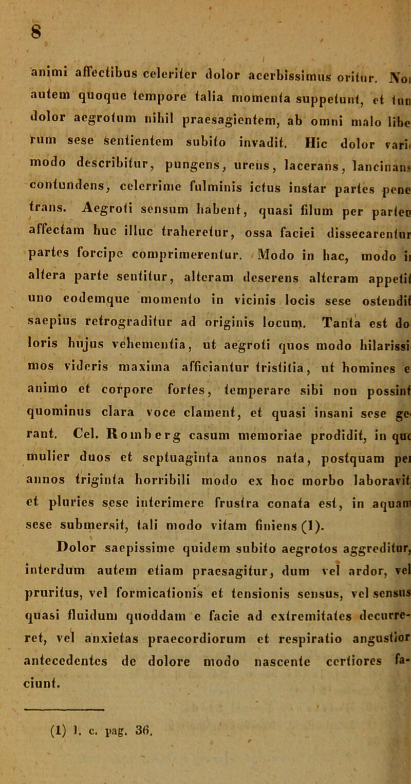animi affectibus celeriter dolor acerbissimus oritur. IVoi autem quoque tempore talia momenta suppetunt, et tun dolor aegrotum nihil praesagientem, ab omni malo libe rum sese Sentientem subito invadit. Hic dolor varii modo describitur, pungens, urens, lacerans, lancinant contundens, celerrime fulminis ictus instar partes pene trans. Aegroti sensum habent, quasi filum per parteo affectam huc illuc traheretur, ossa faciei dissecarentur partes forcipe comprimerentur. Modo in hac, modo ii altera parte sentitur, alteram deserens alteram appetit uno eodemque momento in vicinis locis sese ostendit saepius retrograditur ad originis locum. Tanta est do loris hujus vehementia, ut aegroti quos modo hilarissi mos videris maxima afficiantur tristitia, ut homines e animo et corpore fortes, temperare sibi non possint quominus clara voce clament, et quasi insani sese ge- rant. Cei. R omberg casum memoriae prodidit, in que mulier duos et septuaginta annos nata, postquam pei annos triginta horribili modo ex hoc morbo laboravit et pluries sese interimere frustra conata est, in aquani sese submersit, tali modo vitam finiens (1). Dolor saepissime quidem subito aegrotos aggreditur, interdum autem etiam praesagitur, dum vei ardor, vel pruritus, vel formicationis et tensionis sensus, vel sensus quasi fluidum quoddam e facie ad extremitates decurre- ret, vel anxietas praecordiorum et respiratio angustior antecedentes dc dolore modo nascente certiores fa- ciunt. (1) 1. c. pag. 36.