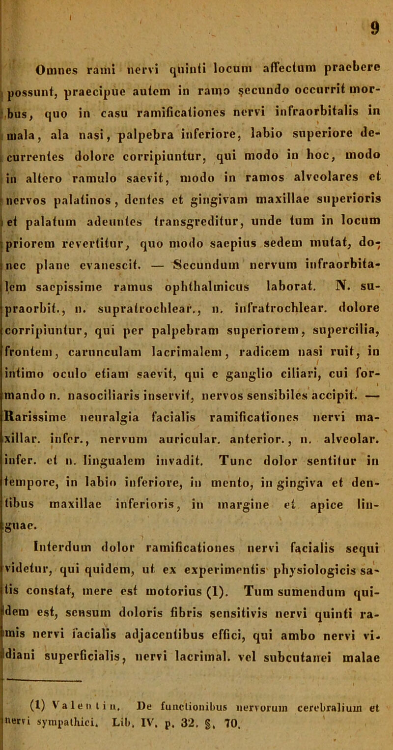 I I 9 Omnes rami nervi quinti locum affectum praebere possunt, praecipue autem in ramo §ecundo occurrit mor- bus, quo in casu ramificationes nervi infraorbitalis in mala, ala nasi, palpebra inferiore, labio superiore de- | currentes dolore corripiuntur, qui modo in hoc, modo in altero ramulo saevit, modo in ramos alveolares et f nervos palatinos, dentes et gingivam maxillae superioris et palatum adeuntes transgreditur, unde tum in locum j priorem revertitur, quo modo saepius sedem mutat, do- hicc plane evanescit. — Secundum nervum infraorbita- lem saepissime ramus ophthalmicus laborat. N. su- praorbit., n. supratrochlear., n. infratrochlear. dolore corripiuntur, qui per palpebram superiorem, supercilia, frontem, carunculam lacrimalem, radicem nasi ruit, in intimo oculo etiam saevit, qui c ganglio ciliari, cui for- * / 1 mando n. nasociliaris inservit, nervos sensibiles accipit. — Rarissime neuralgia facialis ramificationes nervi ma- xillar. infer., nervum auricular. anterior., n. alveolar. infer, et n. lingualem invadit. Tunc dolor sentitur in tempore, in labio inferiore, in mento, in gingiva et den- tibus maxillae inferioris, in margine et apice lin- guae. Interdum dolor ramificationes nervi facialis sequi videtur, qui quidem, ut ex experimentis physiologicis sa- tis constat, mere est motorius (1). Tum sumendum qui- dem est, sensum doloris fibris sensitivis nervi quinti ra- mis nervi facialis adjacentibus effici, qui ambo nervi vi- !diani superficialis, nervi lacrimal. vel subcutanei malae (1) Valentia, De functionibus nervorum cerebralium et Inervi sympathici. Lib, IV. p. 32. §, 70. l-./r/