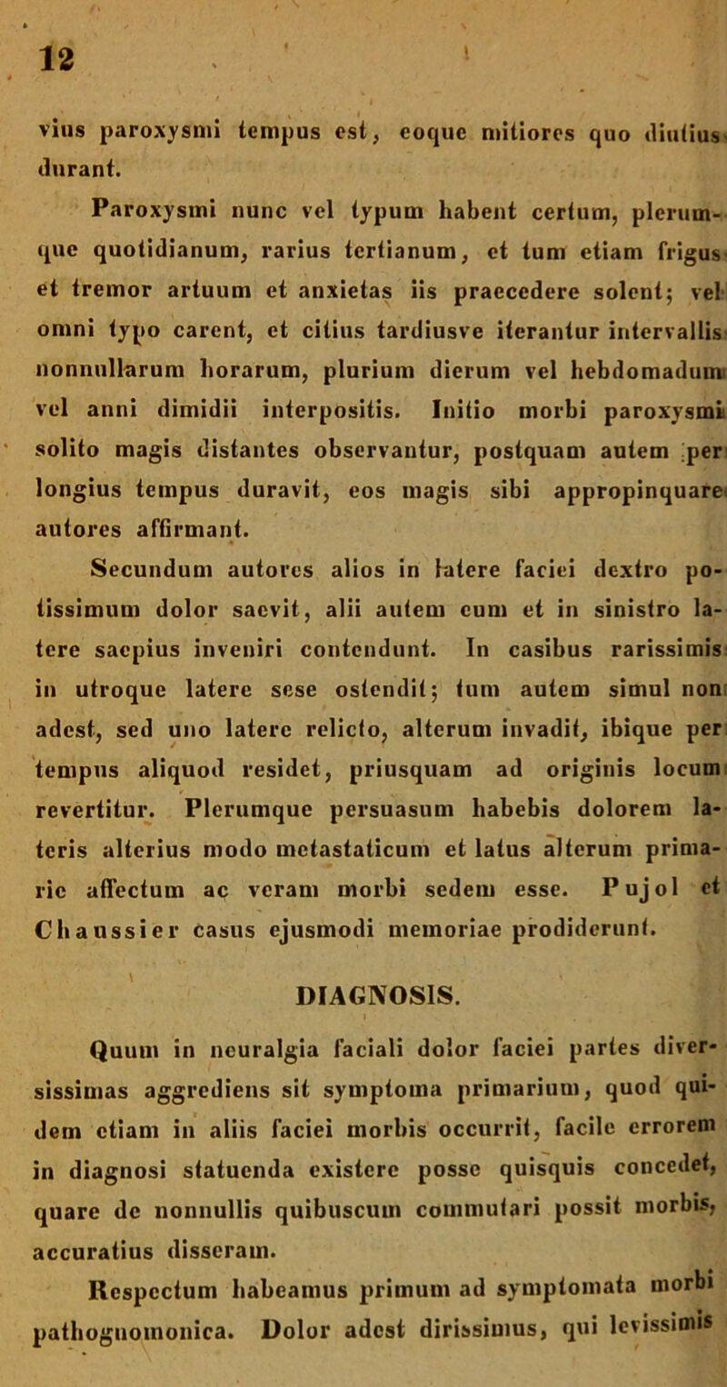 vius paroxysmi tempus est, eoquc mitiores quo diutius- durant. Paroxysmi nunc vel typum habent certum, plerum- que quotidianum, rarius tertianum, et tum etiam frigus- et tremor artuum et anxietas iis praecedere solent; vel omni typo carent, et citius tardiusve iterantur intervallis- nonnullarum horarum, plurium dierum vel hebdomadum* vel anni dimidii interpositis. Initio morbi paroxysmi solito magis distantes observantur, postquam autem ;per longius tempus duravit, eos magis sibi appropinquare* autores affirmant. Secundum autores alios in latere faciei dextro po- tissimum dolor saevit, alii autem cum et in sinistro la- tere saepius inveniri contendunt. In casibus rarissimis in utroque latere sese ostendit; tum autem simul non adest, sed uno latere relicto, alterum invadit, ibique per: tempus aliquod residet, priusquam ad originis locum revertitur. Plerumque persuasum habebis dolorem la- teris alterius modo metastaticum et latus alterum prima- rie affectum ac veram morbi sedem esse. Pujol et Chaussier casus ejusmodi memoriae prodiderunt. DIAGNOSIS. Quum in neuralgia faciali dolor faciei partes diver- sissimas aggrediens sit symptoma primarium, quod qui- dem etiam in aliis faciei morbis occurrit, facile errorem in diagnosi statuenda existere posse quisquis concedet, quare de nonnullis quibuscuin commutari possit morbis, accuratius disseram. Respectum habeamus primum ad symptomata morbi pathoguomonica. Dolor adest dirissimus, qui levissimis