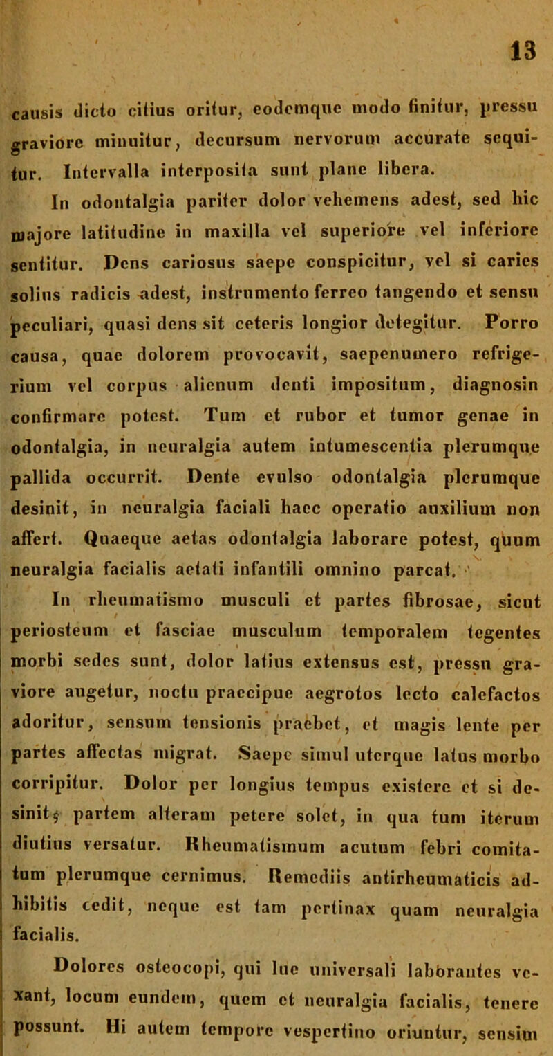 causis dicto citius oritur, eodemquc modo finitur, pressu graviore minuitur, decursum nervorum accurate sequi- tur. Intervalla interposita sunt plane libera. In odontalgia pariter dolor vehemens adest, sed hic majore latitudine in maxilla vel superiore vel inferiore sentitur. Dens cariosus saepe conspicitur, vel si caries solius radicis adest, instrumento ferreo tangendo et sensu peculiari, quasi dens sit ceteris longior detegitur. Porro causa, quae dolorem provocavit, saepenumero refrige- rium vel corpus alienum denti impositum, diagnosin confirmare potest. Tum et rubor et tumor genae in odontalgia, in neuralgia autem intumescentia plerumque pallida occurrit. Dente evulso odontalgia plerumque desinit, in neuralgia faciali haec operatio auxilium non alTert. Quaeque aetas odontalgia laborare potest, quum neuralgia facialis aetati infantili omnino parcat. In rheumatismo musculi et partes fibrosae, sicut / periosteum et fasciae musculum temporalem tegentes morbi sedes sunt, dolor latius extensus est, pressu gra- viore augetur, noctu praecipue aegrotos lecto calefactos adoritur, sensum tensionis praebet, et magis lente per partes affectas migrat. Saepe simul uterque latus morbo corripitur. Dolor per longius tempus existere et si de- sinit £ partem alteram petere solet, in qua tum iterum diutius versatur. Rheumatismum acutum febri comita- tum plerumque cernimus. Remediis antirheumaticis ad- hibitis cedit, neque est tam pertinax quam neuralgia facialis. Dolores osteocopi, qui lue universali labbrantes ve- xant, locum eundem, quem ct neuralgia facialis, tenere possunt. Hi autem tempore vespertino oriuntur, sensim