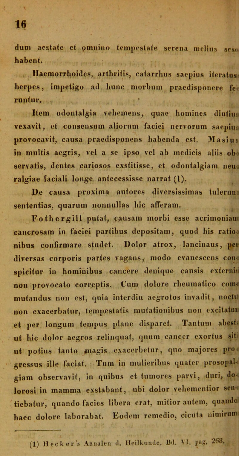 dum aestate et omnino tempestate serena melius srs« habent. Haemorrhoides, arthritis, catarrhus saepius iteratus herpes, impetigo ad hunc morbum pracdisponcre fc runtur. Item odontalgia vehemens, quae homines diutiu: vexavit, et consensum aliorum faciei nervorum saepiu. provocavit, causa praedisponens habenda est. Masiu:. in inultis aegris, vel a se ipso vel ab medicis aliis ob servatis, dentes cariosos exstitisse, et odontalgiam neu ralgiae faciali longe antecessisse narrat (l). De causa proxima autores diversissimas tulerun sententias, quarum nonnullas hic afferam. Fothergill putat, causam morbi esse acrimoniam cancrosam in faciei partibus depositam, quod his ratio nibus confirmare studet. Dolor atrox, lancinaus, pex diversas corporis partes vagans, modo evanescens con- spicitur in hominibus cancere denique causis extcrnhi non provocato correptis. Cum dolore rheumatico coin-i mutandus non est, quia interdiu aegrotos invadit, nocli non exacerbatur, tempestatis mutationibus non excitatui et per longum tempus plane disparet. Tantum abest- ut hic dolor aegros relinquat, quum cancer exortus sit ut potius tanto jnagis exacerbetur, quo majores pro gressus ille faciat. Tum in mulieribus quater prosopal- giam observavit, in quibus et tumores parvi, duri, do- lorosi in mamma exstabant, ubi dolor vehementior sen- tiebatur, quando facies libera erat, mitior autem, quando haec dolore laborabat. Eodem remedio, cicuta nimirum (1) Heckcr s Antiulen d. Heilkumle. B<1. M. l'»g.
