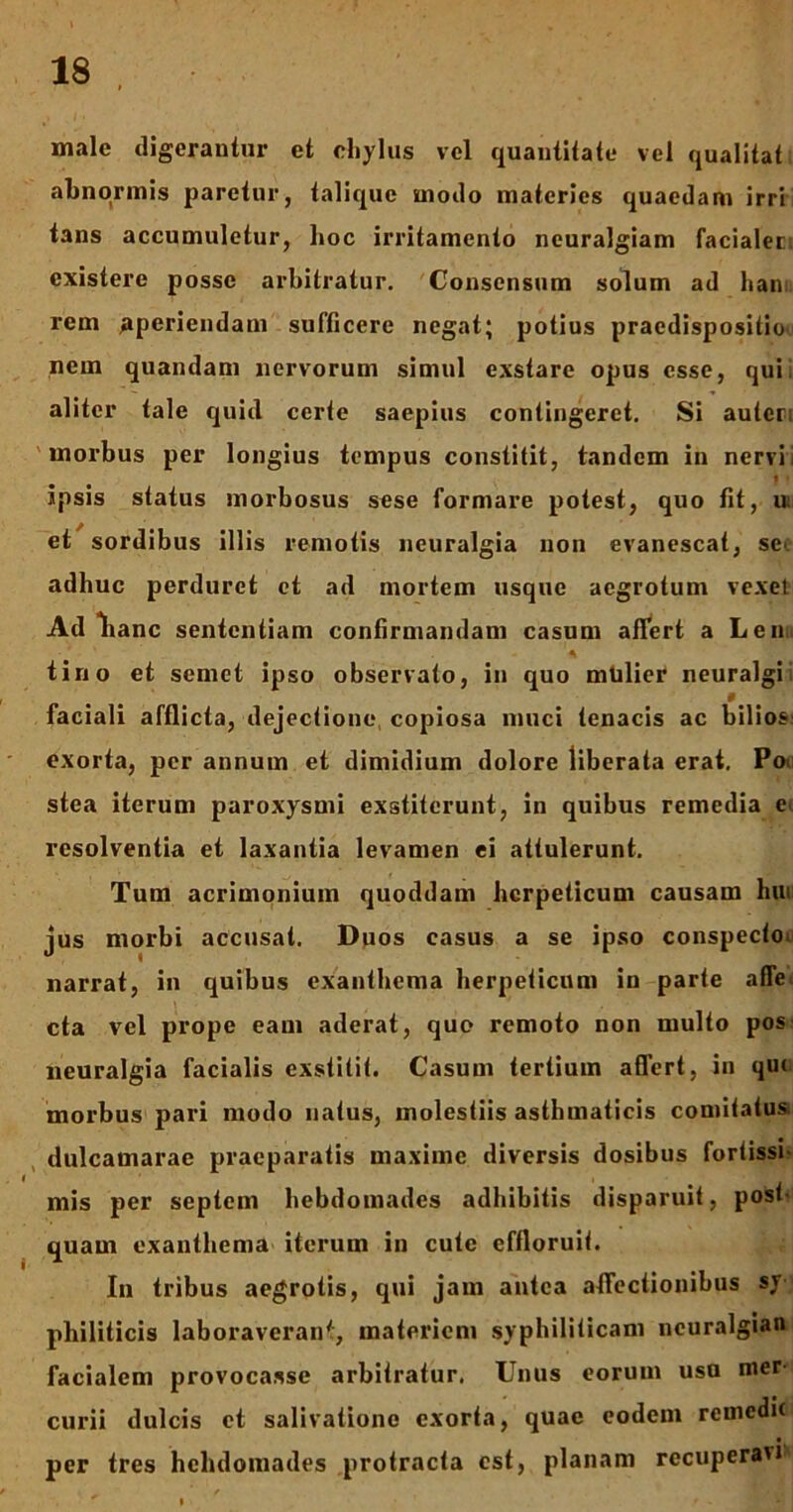 male digerantur et chylus vel quantitate vel qualitat abnormis paretur, talique modo materies quaedam irri tans accumuletur, hoc irritamento neuralgiam facialeti cxistere posse arbitratur. Consensum solum ad ham rem aperiendam sufficere negat; potius praedispositio nem quaiulam nervorum simul exstare opus esse, qui, aliter tale quid certe saepius contingeret. Si autcr; morbus per longius tempus constitit, tandem in nervi * • ipsis status morbosus sese formare potest, quo fit, u: et sordibus illis remotis neuralgia non evanescat, se- adhuc perduret et ad mortem usque aegrotum vexet Ad lianc sententiam confirmandam casum affert a Len tirio et semet ipso observato, in quo mtilier neuralgi § faciali afflicta, dejectione, copiosa muci tenacis ac bilios: exorta, per annum et dimidium dolore liberata erat. Po< stea iterum paroxysmi exstiterunt, in quibus remedia e> resolventia et laxantia levamen ei attulerunt. Tum acrimonium quoddam herpeticum causam hui jus morbi accusat. Duos casus a se ipso conspecto narrat, in quibus exanthema herpeticum in parte affe, cta vel prope eam aderat, quo remoto non multo pos neuralgia facialis exstitit. Casum tertium affert, in qui morbus pari modo natus, molestiis asthmaticis comitatus, dulcamarae praeparatis maxime diversis dosibus fortissi- mis per septem hebdomades adbibitis disparuit, post- quam exanthema iterum in cute effloruit. In tribus aegrotis, qui jam antea affectionibus sy philiticis laboraverant, materiem syphiliticam ncuralgian facialem provocasse arbitratur. Unus eorum usu mer- curii dulcis et salivatione exorta, quae eodem remedit per tres hebdomades protracta est, planam recuperavi