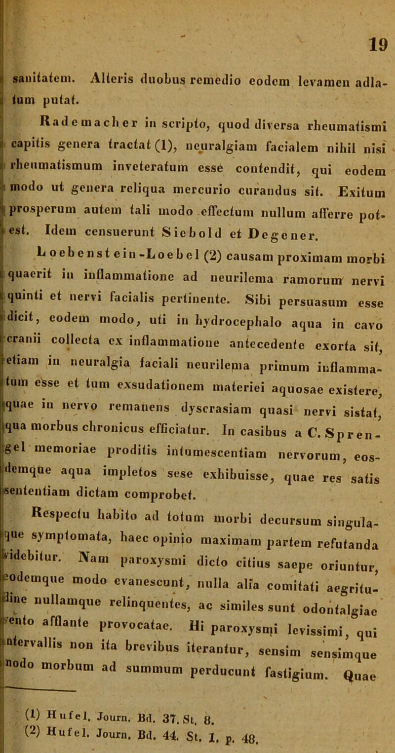 i sanitatem. Alteris duobus remedio eodem levamen adla- tum putat. Rademacher in scripto, quod diversa rheumatismi = capitis genera tractat (1), neuralgiam facialem nihil nisi rheumatismum inveteratum esse contendit, qui eodem Imodo ut genera reliqua mercurio curandus sit. Exitum prosperum autem tali modo effectum nullum afferre pot- est. Idem censuerunt Siebold et Degener. L o e b e n s t e i n -L o e h e 1 (2) causam proximam morbi quaerit in inflammatione ad neurilema ramorum nervi quinti et nervi facialis pertinente. Sibi persuasum esse dicit, eodem modo, uti in hydrocephalo aqua in cavo cranii collecta ex inflammatione antecedente exorta sit etiam in neuralgia faciali neurilema primum inflamma- tum esse et tum exsudationem materiei aquosae existere, •quae in nervo remanens dyscrasiam quasi nervi sistat, iqua morbus chronicus efficiatur. In casibus aC.Spren- •gel memoriae proditis intumescentiam nervorum, eos- demque aqua impletos sese exhibuisse, quae res’ satis sententiam dictam comprobet. Respectu habito ad totum morbi decursum singula- que symptomata, haec opinio maximam partem refutanda Ividebitur. Nam paroxysmi dicto citius saepe oriuntur, 'odemque modo evanescunt, nulla alia comitati aegritu- dine nullamque relinquentes, ac similes sunt odontalgiae ’cnto afflante provocatae. Hi paroxysmi levissimi, qui ntervallis non ita brevibus iterantur, sensim sensimque «odo morbum ad summum perducunt fastigium. Quae ___ U ’ N ‘ ■ || (l) Hufel. Journ. Bd. 37. St. 8. (2) Hufel. Journ. Bd. 44. St. 1. p. 48,