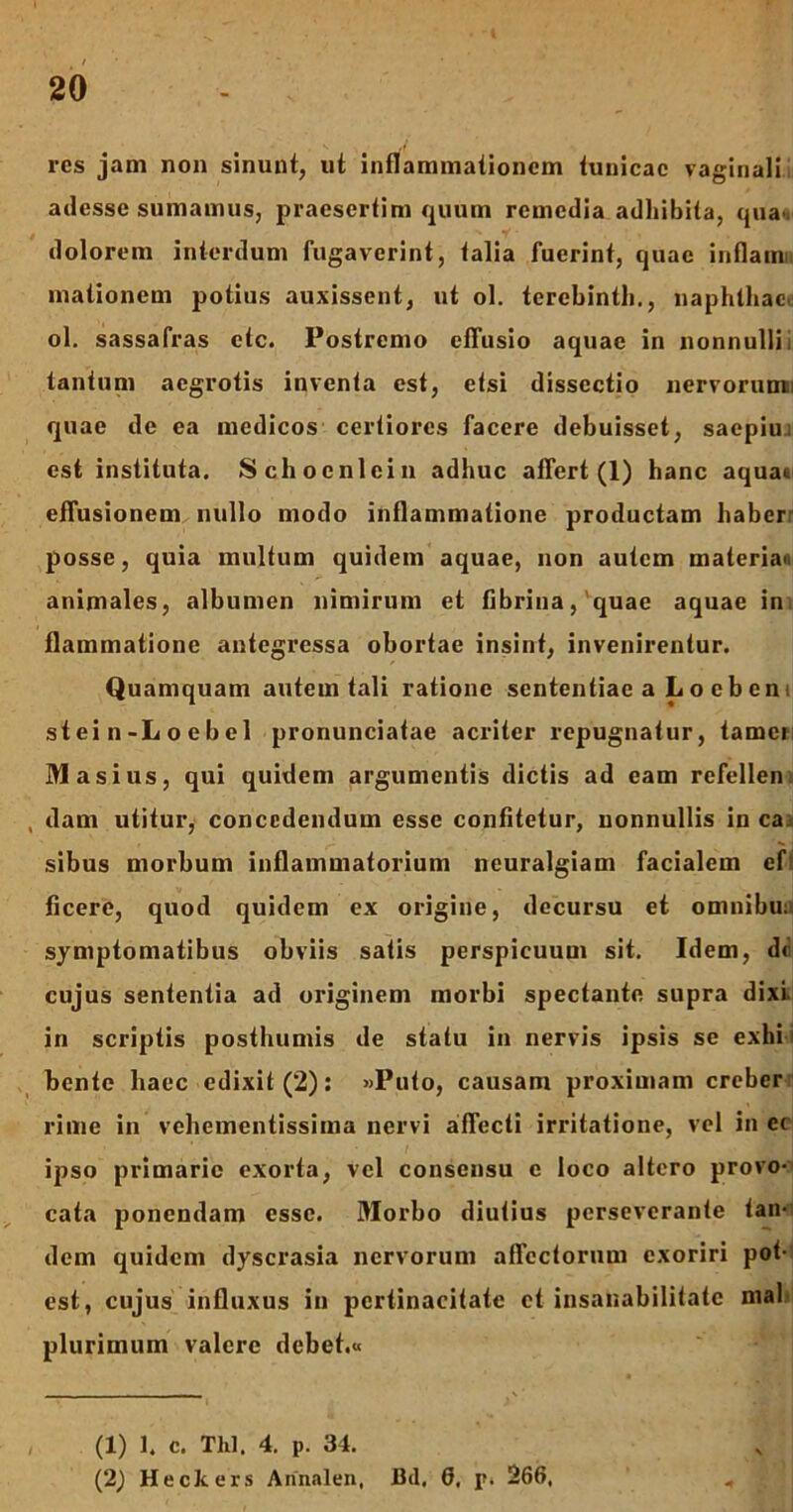 res jam noa sinunt, ut inflammationem tunicae vaginali adesse sumamus, praesertim quum remedia adhibita, qua*, dolorem interdum fugaverint, talia fuerint, quae inflaim mationem potius auxissent, ut ol. terebinth., naphthae ol. sassafras ctc. Postremo effusio aquae in nonnulli i tantum aegrotis inventa est, etsi dissectio nervorumii quae de ea medicos certiores facere debuisset, saepiu. est instituta. Schocnicin adhuc affert (1) hanc aquae effusionem nullo modo inflammatione productam haber posse, quia multum quidem aquae, non autem materia» animales, albumen nimirum et fibrina, 'quae aquae in flammatione antegressa obortae insint, invenirentur. Quamquam autem tali ratione sententiae a L o cb ent stein-Loebel pronunciatae acriter repugnatur, tamer M asius, qui quidem argumentis dictis ad eam refellen dam utitur, concedendum esse confitetur, nonnullis in ca:> sibus morbum inflammatorium neuralgiam facialem ef ficere, quod quidem ex origine, decursu et omnibu: symptomatibus obviis satis perspicuum sit. Idem, d< cujus sententia ad originem morbi spectante supra dixi, in scriptis posthumis de statu in nervis ipsis se exhi bente haec edixit (2): «Puto, causam proximam creber rime in vehementissima nervi affecti irritatione, vel in ec ipso primarie exorta, vel consensu c loco altero provo- cata ponendam esse. Morbo diutius perseverante tan- dem quidem dyscrasia nervorum affectorum exoriri pot- est, cujus influxus in pertinacitate et insanabilitate mal plurimum valere debet.« (1) 1. c. Tlil, 4. p. 34. (2) Heckers Annalen, Bd, 6, p. 266,
