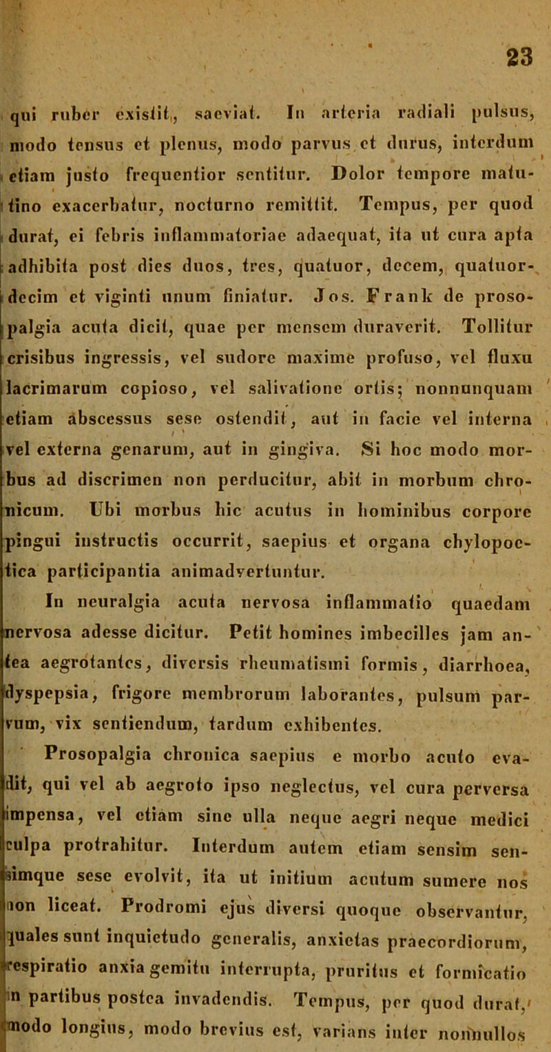 qui ruber exisiit,, saeviat. Iu arteria radiali pulsus, modo tensus et plenus, modo parvus, et durus, interdum etiam justo frequentior sentitur. Dolor tempore matu- tino exacerbatur, nocturno remittit. Tempus, per quod durat, ei febris inflammatoriae adaequat, ita ut cura apta adhibita post dies duos, tres, quatuor, decem, quatuor- i decim et viginti unum finiatur. Jos. F rank de proso- palgia acuta dicit, quae per mensem duraverit. Tollitur crisibus ingressis, vel sudore maxime profuso, vel fluxu lacrimarum copioso, vel salivatione ortis; nonnunquam etiam abscessus sese ostendit, aut in facie vel interna vel externa genarum, aut in gingiva. Si hoc modo mor- bus ad discrimen non perducitur, abit in morbum chro- nicum. Ubi morbus hic acutus in hominibus corpore pingui instructis occurrit, saepius et organa chylopoe- tica participantia animadvertuntur. In neuralgia acuta nervosa inflammatio quaedam nervosa adesse dicitur. Petit homines imbecilles jam an- tea aegrotantes, diversis rheumatismi formis, diarrhoea, dyspepsia, frigore membrorum laborantes, pulsum par- vum, vix sentiendum, tardum exhibentes. Prosopalgia chronica saepius e morbo acuto eva- dit, qui vel ab aegroto ipso neglectus, vel cura perversa impensa, vel etiam sine ulla neque aegri neque medici culpa protrahitur. Interdum autem etiam sensim sen- simque sese evolvit, ita ut initium acutum sumere nos non liceat. Prodromi ejus diversi quoque observantur, quales sunt inquietudo generalis, anxietas praecordiorum, «respiratio anxia gemitu interrupta, pruritus et formicatio n partibus postea invadendis. Tempus, per quod durat,» <modo longius, modo brevius est, varians inter nonnullos