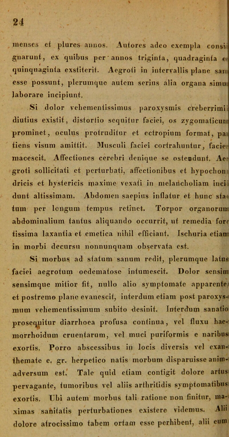 \, menses et plures annos. Autores adeo exempla consi, gnaiunt, ex quibus per annos triginta, quadraginta e. quinquaginta exstiterit. Aegroti in intervallis plane san: esse possunt, plerumque autem serius alia organa simu laborare incipiunt. Si dolor vehementissimus paroxysmis creberrimi diutius existit, distortio sequitur faciei, os zygomaticum prominet, oculus protruditur et ectropium format, pa tiens visum amittit. Musculi faciei cortrahuntur, facie macescit. AfTcctiones cerebri denique se ostendunt. Ae groti sollicitati ct perturbati, affectionibus et liypochon dricis et hystericis maxime vexati in melaiicholiam incii dunt altissimam. Abdomen saepius inflatur et hunc sta tum per longum tempus retinet. Torpor organorunn abdominalium tantus aliquando occurrit, ut remedia for-: tissima laxantia et emetica nihil efficiant. Ischuria etiairi in morbi decursu nonnunquam observata est. Si morbus ad statum sanum redit, plerumque latus faciei aegrotum oedematose intumescit. Dolor sensim sensimque mitior fit, nullo alio symptomate apparente et postremo plane evanescit, interdum etiam post paroxys- mum vehementissimum subito desinit. Interdum sanatio proseqpitur diarrhoea profusa continua, vel fluxu hae- morrhoidum cruentarum, vel muci puriformis e naribus exortis. Porro abscessibus in locis diversis vel exan- themate c. gr. herpetico natis morbum disparuisse anim- adversum est. Tale quid etiam contigit dolore artus pervagante, tumoribus vel aliis arthritidis symptomatibus exortis. Ubi autem morbus tali ratione non finitur, ma- ximas sanitatis perturbationes existere videmus. Alii dolore atrocissimo tabem ortam esse perhibent, alii cum