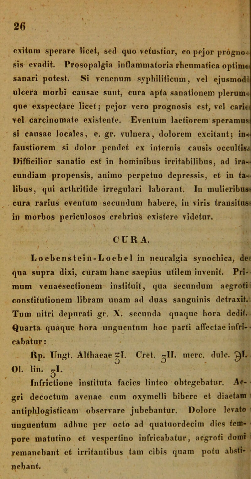 exitui» sperare licet, sed quo vetustior, eo pejor progno-i sis evadit. Prosopalgia inflammatoria rheumatica optime sanari potest. Si venenum syphiliticum, vel ejusmod: ulcera morbi causae sunt, cura apta sanationem plerum- que exspectare licet; pejor vero prognosis est, vel carit, vel carcinomate existente. Eventum laetiorem speramus si causae locales, e. gr. vulnera, dolorem excitant; in-^ faustiorem si dolor pendet ex internis causis occultis^ Difficilior sanatio est in hominibus irritabilibus, ad ira- cundiam propensis, animo perpetuo depressis, et in ta- libus, qui arthritide irregulari laborant. In mulieribusn cura rarius eventum secundum habere, in viris transitus- in morbos periculosos crebrius existere videtur. CURA. t - i . Locbenstein-Loebel in neuralgia synochica, de qua supra dixi, curam hanc saepius utilem invenit. Pri- mum venaescctionem instituit, qua secundum aegroti constitutionem libram unam ad duas sanguinis detraxit. Tum nitri depurati gr. X. secunda quaque hora dedit. Quarta quaque hora unguentum hoc parti affectae infri- cabatur : Rp. Ungt. Althaeae ~I. Cret. ^11. mere. dulc. ^1. 01. lin. ^I. Infrictione instituta facies linteo obtegebatur. Ae- gri decoctum avenae cum oxymelli bibere et diaetam antiphlogisticam observare jubebantur. Dolore levato unguentum adhuc per octo ad quatuordecim dies tem- pore matutino et vespertino infricabatur, aegroti domi remanebant et irritantibus tam cibis quam potu absti- nebant.