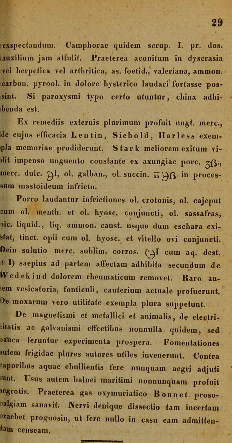 exspectandum. Camphorae quidem scrup. I. pr. dos. tauxilium jam attulit. Praeterea aconitum in dyscrasia vel herpetica vel arthritica, as. foetid., Valeriana, amnion, carbon. pyrool. in dolore hysterico laudari fortasse pos- sint. Si paroxysmi typo certo utuntur, china adhi- benda est. Ex remediis externis plurimum profuit ungt. mere., de cujus efficacia Lentin, Siebold, Harless exem- pla memoriae prodiderunt. Stark meliorem exitum vi- dit impenso unguento constante ex axungiae porc. ^{J.j mere. dulc. ^1, ol. galban., ol. succin. ^ in proces- sum mastoideum infricto. Porro laudantur infrictiones ol. erotonis, ol. cajeput t cum ol. menth. et ol. hyosc. conjuncti, ol. sassafras, pic. liquid., liq. amnion, caust. usque dum eschara exi- stat, tinct. opii cum ol. hyosc. et vitello ovi conjuncti. Dein solutio mere, sublim. corros. (^1 cum aq. dest. I) saepius ad partem affectam adhibita secundum de IVedekind dolorem rheumaticum removet. Raro au- em vesicatoria, fonticuli, cauterium actuale profuerunt. Oe moxarum vero utilitate exempla plura suppetunt. De magnetismi et metallici et animalis, de eleciri- dtatis ac galvanismi effectibus nonnulla quidem, sed )auca feruntur experimenta prospera. Fomentationes mtem frigidae plures autores utiles invenerunt. Contra aporibus aquae ebullientis fere nunquam aegri adjuti iunt. Usus autem balnei maritimi nonnunquam profuit ‘egrotis. Praeterea gas oxymuriatico Bonnet proso- }algiam sanavit. Nervi denique dissectio tam incertam praebet prognosin, ut fere nullo in casu eam admitten- dam censeam.