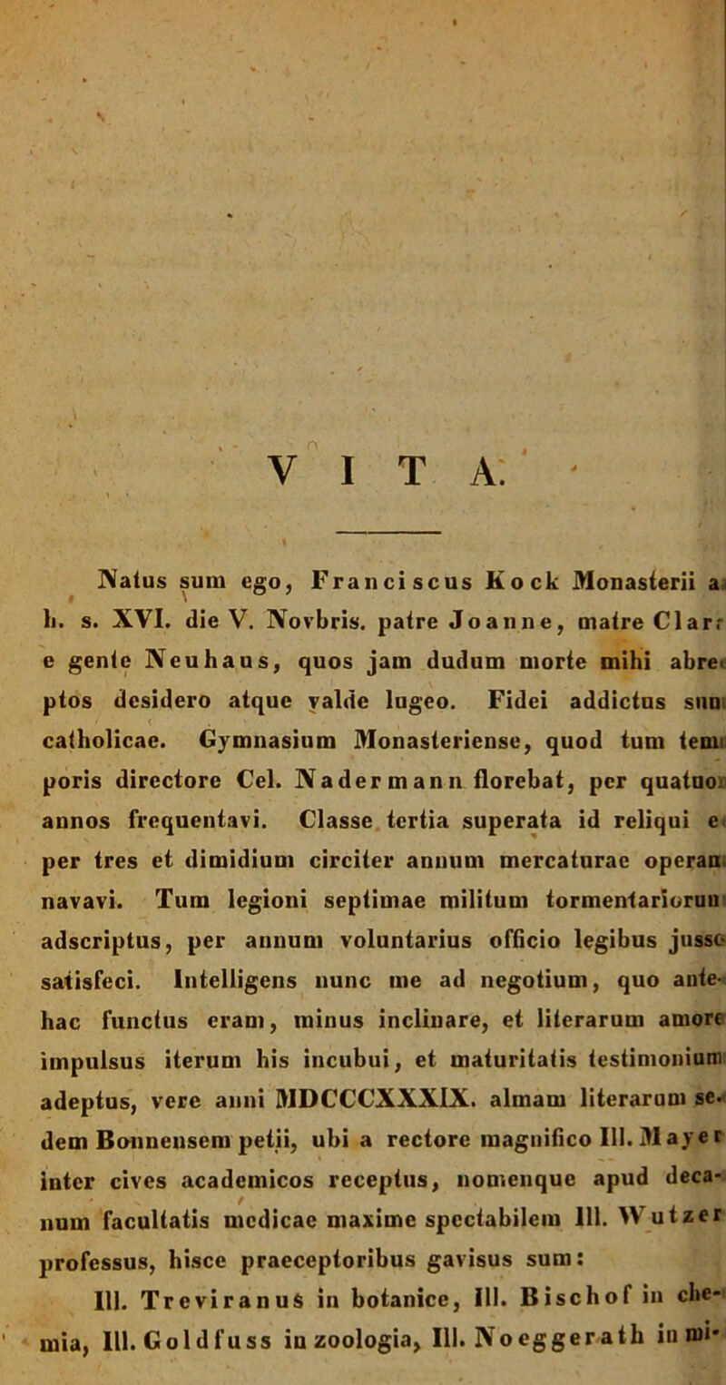 \ VITA. Natus sum ego, Franciscus Kock Monasterii a h. s. XVI. die V. Novbris. patre Joanne, matre Clarr e gente Neuhaus, quos jam dudum morte mihi abrei ptos desidero atque yalde lugeo. Fidei addictus sim catholicae. Gymnasium Monasteriense, quod tum tenn poris directore Cei. Nadermann florebat, per quatuo annos frequentavi. Classe tertia superata id reliqui e per tres et dimidium circiter annum mercaturae operam navavi. Tum legioni septimae militum tormentarioruu adseriptus, per annum voluntarius officio legibus jusso satisfeci, lntelligens nunc me ad negotium, quo ante- hac functus eram, minus inclinare, et literarum amorr impulsus iterum his incubui, et maturitatis testimonium adeptus, vere anni MDCCCXXXIX. almam literarum se. dem Bonnensem petii, ubi a rectore magnifico III. M ay e r inter cives acadcmicos receptus, nomenque apud deca- num facultatis medicae maxime spectabilem 111. Wutzer professus, hisce praeceptoribus gavisus sum: 111. TreviranuS in botanice, III. Bischof in che- mia, III. Goldfuss iu zoologia, 111. Noeggerath in mi*