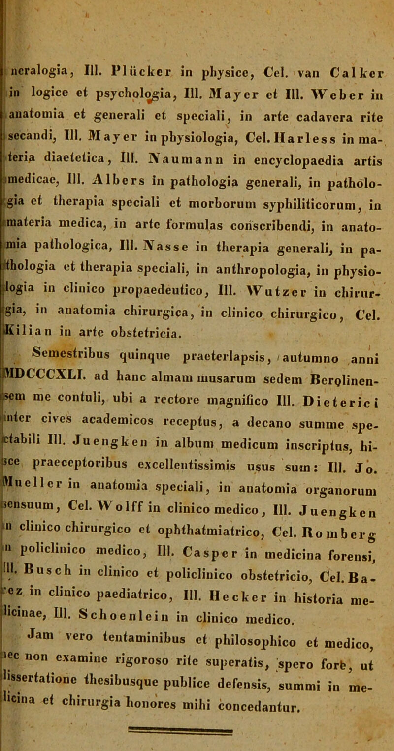 ncralogia, III. Plttckcr in physice, Cei. van Calker in logice et psychologia, 111. May er et 111. Web er in anatomia et generali et speciali, in arte cadavera rite isecandi, III, May er in physiologia, Cei. Harless in ma- teria diaetetica, 111. Naumanu in encyclopaedia artis medicae, 111. Albers in pathologia generali, in patholo- rgia et therapia speciali et morborum syphiliticorum, in tmateria medica, in arte formulas conscribendi, in anato- mia pathologica, III. Nasse in therapia generali, in pa- jthologia et therapia speciali, in anthropologia, in physio- dogia in clinico propaedeutico, 111. Wutzer in chirur- igia, in anatomia chirurgica, in clinico chirurgico, Cei. iKi 1 i,a n in arte obstetricia. Semestribus quinque praeterlapsis, / autumno anni MDCCCXLI. ad hanc almam musarum sedem BerQlinen- 4em me contuli, ubi a rectore magnifico III. Dieterici inter cives academicos receptus, a decano summe spe- icfabili 111. Juengken in album medicum inscriptus, hi- !sce praeceptoribus excellentissimis usus sum: 111. Jo. Muellcrin anatomia speciali, in anatomia organorum sensuum, Cei. Wolff in clinico medico, III. Juengken n clinico chirurgico et ophthatmiatrico, Cei. Romberg n policlinico medico, III. Casper in medicina forensi, (11. Busch in clinico et policlinico obstetricio, Cei. Ba- f** in clinico Paediatrico, 111. Hecker in historia me- dicinae, DI. Schoeni ei n in clinico medico. Jam vero tentaminibus et philosophico et medico, >ec non examine rigoroso rite superatis, spero forfe, ut hssertatione thesibusque publice defensis, summi in me- hcina ei chirurgia honores mihi concedantur.