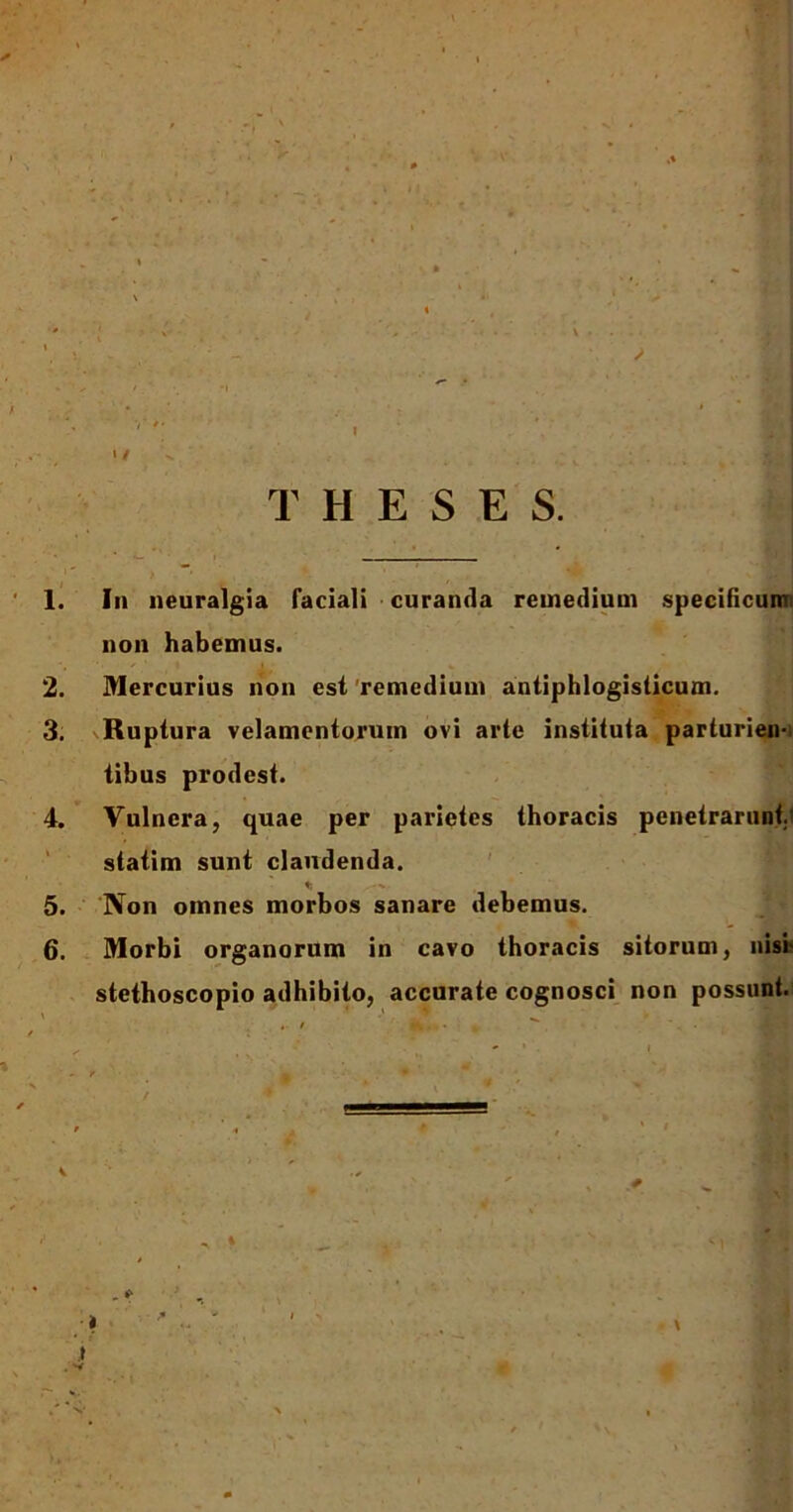 r T H E S E S. 1. In neuralgia faciali curanda remedium specificum non habemus. 2. Mercurius non est remedium antiphlogisticum. 3. Ruptura velamentorum ovi arte instituta parturien- tibus prodest. 4. Vulnera, quae per parietes thoracis penetrarunt, statim sunt claudenda. t; 5. Non omnes morbos sanare debemus. 6. Morbi organorum in cavo thoracis sitorum, nisi- stethoscopio adhibito, accurate cognosci non possunt. V * .y