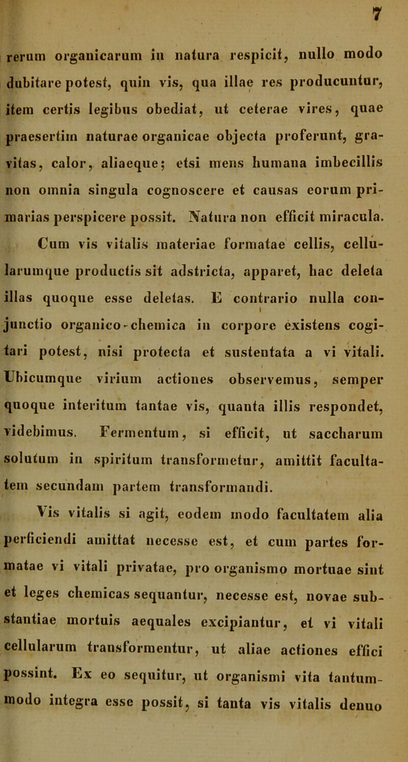 rerum organicarum in natura respicit, nullo modo dubitare potest, quin vis, qua illae res producuntur, item certis legibus obediat, ut ceterae vires, quae praesertim naturae organicae objecta proferunt, gra- vitas, calor, aliaeque; etsi mens humana imbecillis non omnia singula cognoscere et causas eorum pri- marias perspicere possit. Natura non efficit miracula. Cum vis vitalis materiae formatae cellis, cellu- larumque productis sit adstricta, apparet, hac deleta illas quoque esse deletas. E contrario nulla con- I junctio organico-chemica in corpore existeus cogi- tari potest, nisi protecta et sustentata a vi vitali. Ubicumque virium actiones observemus, semper quoque interitum tantae vis, quanta illis respondet, videbimus. Fermentum, si efficit, ut saccharum solutum in spiritum transformetur, amittit faculta- tem secundam partem transformandi. Vis vitalis si agit, eodem modo facultatem alia perficiendi amittat necesse est, et cum partes for- matae vi vitali privatae, pro organismo mortuae sint et leges chemicas sequantur, necesse est, novae sub- stantiae mortuis aequales excipiantur, et vi vitali cellularum transformentur, ut aliae actiones effici possint. Ex eo sequitur, ut organismi vita tantum- modo integra esse possit, si tanta vis vitalis denuo