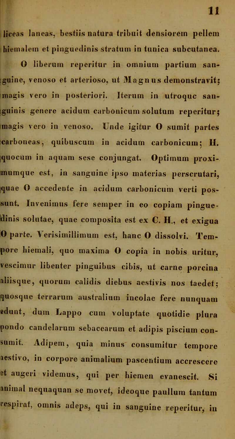 liceas laneas, bestiis natura tribuit densiorem pellem hiemalem et pinguedinis stratum in tunica subcutanea. O liberum reperitur in omnium partium san- :guine, venoso et arterioso, ut 31 agn ns demonstravit; magis vero in posteriori. Iterum in utroque san- igninis genere acidum carbonicum solutum reperitur; magis vero in venoso. Unde igitur O sumit partes carboneas, quibuscum in acidum carbonicum; 11. quocum in aquam sese conjungat. Optimum proxi- imumque est, in sanguine ipso materias perscrutari, :quae O accedente in acidum carbonicum verti pos- sunt. Invenimus fere semper in eo copiam pingue- dinis solutae, quae composita est ex C. H., et exigua O parte. Verisimillimum est, hanc O dissolvi. Tem- pore hiemali, quo maxima O copia in nobis uritur, vescimur libenter pinguibus cibis, ut carne porcina aliisque, quorum calidis diebus aestivis nos taedet; quosque terrarum australium incolae fere nunquam edunt, dum Lappo cum voluptate quotidie plura pondo candelarum sebacearum et adipis piscium con- sumit. Adipem, quia minus consumitur tempore aestivo, in corpore animalium pascentium accrescere et augeri videmus, qui per hiemen evanescit. Si animal nequaquan se movet, ideoque paullum tantum respirat, omnis adeps, qui in sanguine reperitur, in