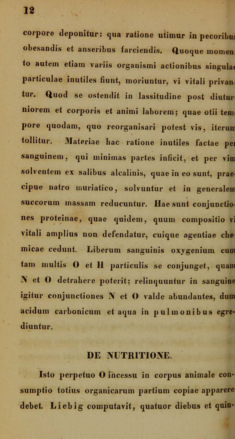 corpore deponitur: qua ratione uiimur in pecoribui obesandis et anseribus farciendis. Quoque momen to autem etiam variis organismi actionibus singulat particulae inutiles fiunt, moriuntur, vi vitali privan- tur. Quod se ostendit in lassitudine post diutur niorem et corporis et animi laborem; quae otii tem- pore quodam, quo reorganisari potest vis, iterum $ 1 tollitur. Materiae hac ratione inutiles factae pei sanguinem, qui minimas partes inficit, et per vim solventem ex salibus alcalinis, quae in eo sunt, prae- cipue natro muriatico, solvuntur et in generalem succorum massam reducuntur. Hae sunt conjunctio- nes proteinae, quae quidem, quum compositio vi vitali amplius non defendatur, cuique agentiae che micae cedunt. Liberum sanguinis oxygenium cum tam multis O et II particulis se conjunget, quam i\ et O detrahere poterit; relinquuntur in sanguine igitur conjunctiones N et O valde abundantes, dum acidum carbonicum et aqua in pulmonibus egre- diuntur. DE NUTRITIONE. Isto perpetuo O incessu in corpus animale con- sumptio totius organicarum partium copiae apparere debet. Liebig computavit, quatuor diebus et quin-