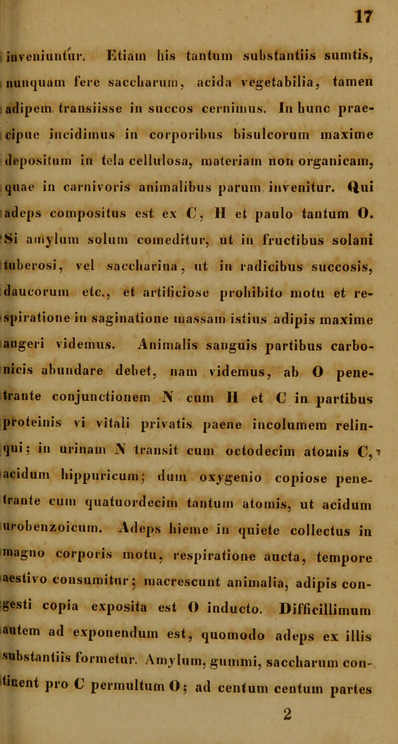 inveniuntur. Etiam Ilis tantum substantiis sumtis, nunquam fere saccharum, acida vegetabilia, tamen adipem transiisse in succos cernimus. In bunc prae- cipue incidimus in corporibus bisulcorum maxime depositum in tela cellulosa, materiam non organicam, quae in carnivoris animalibus parum invenitur. Qui adeps compositus est ex C, II et paulo tantum O. 'Si amylum solum comeditur, ut in fructibus solani tuberosi, vel saccharina, ut in radicibus succosis, daucorum ete., et artificiose prohibito motu et re- spiratione in saginatione massam istius adipis maxime angeri videmus. Animalis sanguis partibus carbo- nicis abundare debet, nam videmus, ab O pene- trante conjunctionem N cum H et C in partibus proteinis vi vitali privatis paene incolumem relin- qui; in urinam j\ transit cum octodecim atomis C, * acidum hippuricuin; dum oxygenio copiose pene- traute cum quatuordecim tantum atomis, ut acidum iurobenzoicurn. Adeps hieme in quiete collectus in magno corporis motu, respiratione aucta, tempore aestivo consumitur; macrescunt animalia, adipis con- gesti copia exposita est O inducto. Difficillimum autem ad exponendum est, quomodo adeps ex illis substantiis formetur. Amylum, guntmi, saccharum con- itiuent pro C permultum O; ad centum centum partes 2