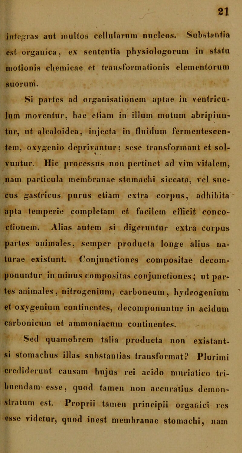 integras aut multos cellularum nucleos. Substantia est organica, ex sententia physiologorum in statu motionis chemicae et transformationis elementorum suorum. Si partes ad organisationem aptae in ventricu- » / lum moventur, hae etiam in illum motum abripiun- tur, ut alcaloidea, injecta in fluidum fermentescen- tem, oxygenio deprivantur: sese transformant et sol- vuntur. Hic processus non pertinet ad vim vitalem, nam particula membranae stomachi siccata, vel suc- cus gastricus purus etiam extra corpus, adhibita' apta temperie completam et facilem efficit conco- ctionem. Alias autem si digeruntur extra corpus partes animales, semper producta longe alius na- turae existunt. Conjunctiones compositae decom- ponuntur in minus compositas conjunctiones; ut par- tes animales , nitrogenium, carboneum, hydrogenium ' et oxygenium continentes, decomponuntur in acidum carbonicum et ammoniacUm continentes. Sed quamobrem talia producta non existant- si stomachus illas substantias transformat? Plurimi crediderunt causam hujus rei acido muriatico tri- buendam-esse, quod tamen non accuratius demon- stratum est. Proprii tamen principii organici res esse videtur, quod inest membranae stomachi, nam