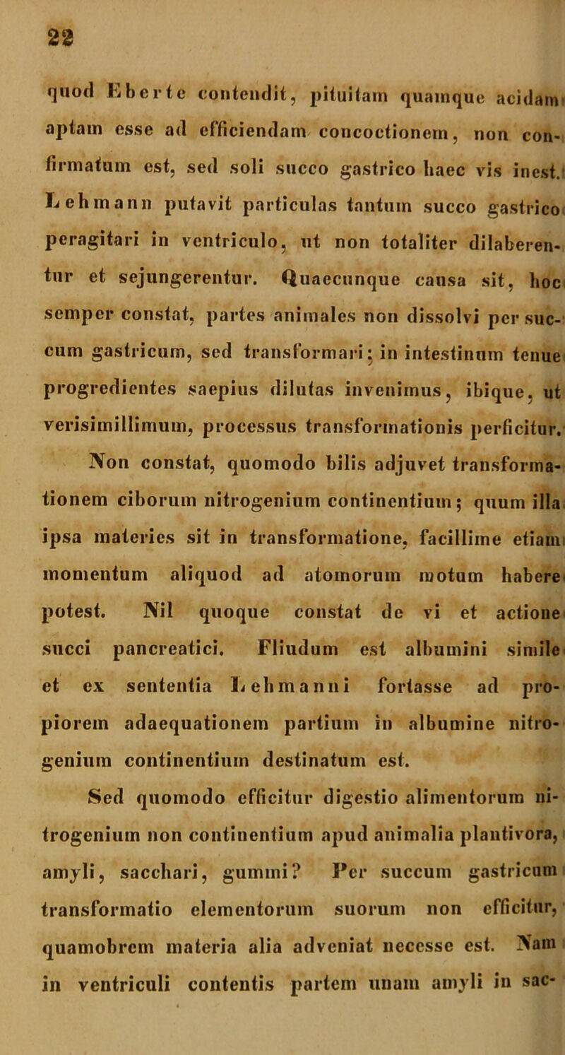 quod Eberte contendit, pituitam quamque acidam aptam esse ad efficiendam concoctionem, non con- firmatum est, sed soli succo gastrico liaec vis inest. Lehmann putavit particulas tantum succo gastrico peragitari in ventriculo, ut non totaliter dilaberen- tur et sejungerentur. Quaecunque causa sit, hoc semper constat, partes animales non dissolvi per suc- cum gastricum, sed transformari: in intestinam tenue progredientes saepius dilutas invenimus, ibi que. ut verisimillimum, processus transformationis perficitur. Non constat, quomodo bilis adjuvet transforma- tionem ciborum nitrogenium continentium; quum illa ipsa materies sit in transformatione, facillime etiam, momentum aliquod ad atomorum motum habere' potest. Nil quoque constat de vi et actione succi pancreatici. Fliudum est albumini simile et ex sententia L elini anni fortasse ad pro- piorem adaequationem partium in albumine nitro- genium continentium destinatum est. Sed quomodo efficitur digestio alimentorum ni- trogenium non continentium apud animalia plantivora, amyli, sacchari, gumini? Per succum gastricum transformatio elementorum suorum non efficitur, quamobrem materia alia adveniat neccsse est. Nam in ventriculi contentis partem unam amyli in sac-