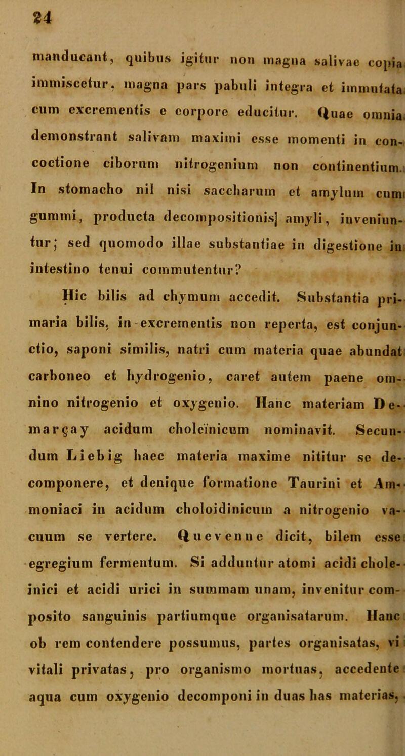 u manducant, quibus igitur non magna salivae copia immiscetur, magna pars pabuli integra et immutata cum excrementis e corpore educitur. Quae omnia, demonstrant salivam maximi esse momenti in con- coctione ciborum nitrogenium non continentium. In stomacho nil nisi saccharum et amylum cnmi gumini, producta decompositionisj amyli, inveniun- tur; sed quomodo illae substantiae in digestione in intestino tenui commutentur? Hic bilis ad chymum accedit. Substantia pri- maria bilis, in excrementis non reperta, est conjun- ctio, saponi similis, natri cum materia quae abundat carboneo et hydrogenio, caret autem paene om- nino nitrogenio et oxygenio. Hanc materiam De- ma rgay acidum choleinicum nominavit. Secun- dum Liebig haec materia maxime nititur se de- componere, et denique formatione Taurini et Am* moniaci in acidum choloidinicuin a nitrogenio va- cuum se vertere. Quevenne dicit, bilem esse egregium fermentum. Si adduntur atomi acidi chole- inici et acidi urici in summam unam, invenitur com- posito sanguinis partiumque organisatarum. Hanc ob rem contendere possumus, partes organisatas, vi vitali privatas, pro organismo mortuas, accedente aqua cum oxygenio decomponi in duas has materias,