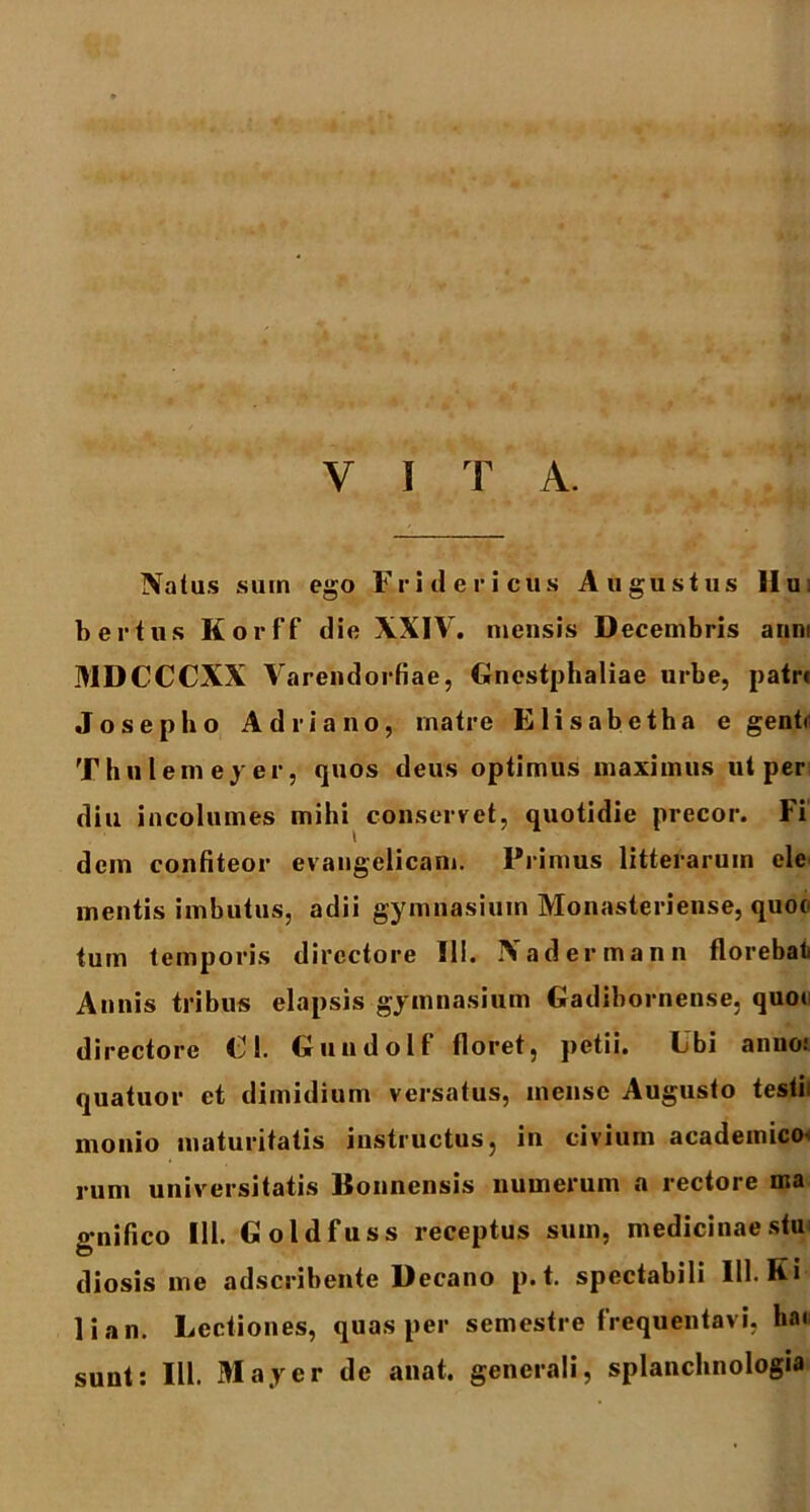 Natus sum ego Fridericus Augustus Hui b er tus Korff die XXIV. mensis Decembris anni MDCCCXX Varendortiae, Gnestphaliae urbe, patre Josepho Adriano, rnatre Elisabetha e genb Thulemeyer, quos deus optimus maximus ut per diu incolumes mihi conservet, quotidie precor. Fi dem confiteor evangelicam. Primus litterarum ele mentis imbutus, adii gymnasium Monasteriense, quoe tum temporis directore III. Nadermann florebat Annis tribus elapsis gymnasium Gadibornense, quoi directore €1. Gundolf floret, petii. Ubi anno: quatuor et dimidium versatus, mense Augusto testii monio maturitatis instructus, in civium academico rum universitatis Bonnensis numerum a rectore ma o-nifico 111. Goldfuss receptus sum, medicinae stu diosis me adseribente Decano p.t. spectabili 111. K i lian. Lectiones, quas per semestre frequentavi, bai sunt: III. May er de anat. generali, splanchnologia