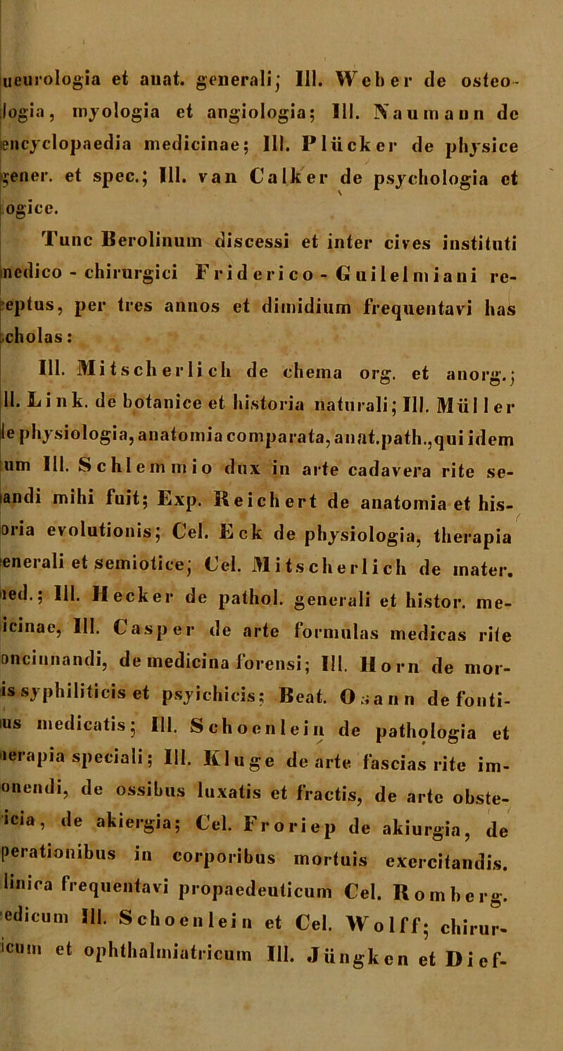 ueurologia et auat. generali; 111. Web er de osteo- jlogia, myologia et angiologia; III. Xaumann de iencyclopaedia medicinae; 111. Pliicker de physice frener, et spec.; 111. van Calker de psyehologia et ogice. Tunc Berolinum discessi et inter cives instituti nedico - chirurgici F r i d e ri c o - G ui lel m i a ni re- ceptus, per tres annos et dimidium frequentavi has scholas: 111. Mi tscli er li ch de chema org. et anorg.; 11. Li nk. de botanice et historia naturali; 111. Mulier le physiologia, anatomia comparata, anat.path.,qui idem um III. Schlemmio dux in arte cadavera rite se- landi mihi fuit; Exp. Reichert de anatomia et lus- oria evolutionis; Cei. Eck de physiologia, therapia enerali et semiotice; Cei. Mitscherlich de mater, ned.; IU. II eck er de pathol. generali et histor. me- icinae, III. C asper de arte formulas medicas rite oncinnandi, de medicina forensi; 111. Horn de mor- is syphiliticis et psyichicis? Beat. Osann de fonti- IUS “‘edicatis; 111. Schocnlein de pathologia et lerapia speciali; 111. Kluge de arte fascias rite im- onendi, de ossibus luxatis et fractis, de arte obste- icia, de akiergia; Cei. Froriep de akiurgia, de perationibus in corporibus mortuis exercitandis, linica frequentavi propaedeuticum Cei. Romberg. ■edicum III. Schocnlein et Cei. Wolff; chirur- lcum et ophthalmiatricum III. Jiingkcn et Dief-